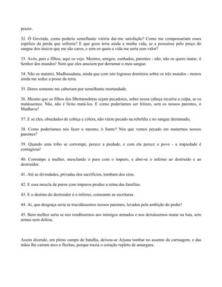 prazer.
32. Ó Govinda, como poderia semelhante vitória dar-me satisfação? Como me compensariam esses
espólios da perda que sofreria? E que gozo teria ainda a minha vida, se a possuísse pelo preço do
sangue dos únicos que me são caros, e sem os quais a vida me seria sem valor?
33. Avós, pais e filhos, aqui os vejo. Mestres, amigos, cunhados, parentes - não, não os quero matar, ó
Senhor dos mundos! Nem que eles anseiem por derramar o meu sangue.
34. Não os matarei, Madhusudana, ainda que com isto lograsse domínios sobre os três mundos - menos
ainda me seduz a posse da terra.
35. Dores somente me caberiam por semelhante mortandade.
36. Mesmo que os filhos dos Dhritarashtras sejam pecadores, sobre nossa cabeça recairia a culpa, se os
matássemos. Não, não é lícito matá-los. E como poderíamos ser felizes, sem os nossos parentes, ó
Madhava?
37. E se eles, obsedados de cobiça e cólera, não vêem pecado na rebeldia e no sangue derramado,
38. Como poderíamos nós fazer o mesmo, ó Santo? Nós que vemos pecado em matarmos nossos
parentes?
39. Quando uma tribo se corrompe, perece a piedade, e com ela perece o povo - a impiedade é
contagiosa!
40. Corrompe a mulher, mesclando o puro com o impuro, e abre-se o inferno ao destruído e ao
destruidor.
41. Até as divindades, privadas dos sacrifícios, tombam dos céus.
42. E essa mescla de puros com impuros produz a ruína das famílias.
43. E o destino do destruidor é o inferno, consoante as escrituras.
44. Ai, que desgraça seria se trucidássemos nossos parentes, levados pela ambição do poder!
45. Bem melhor seria se nos rendêssemos aos inimigos armados e nos deixássemos matar na luta, sem
armas nem defesa.
Assim dizendo, em pleno campo de batalha, deixou-se Arjuna tombar no assento da carruagem, e das
mãos lhe caíram arco e flechas, porque trazia o coração repleto de amargura.
 