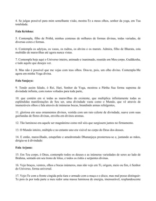 4. Se julgas possível para mim semelhante visão, mostra-Te a meus olhos, senhor da yoga, em Tua
totalidade.
Fala Krishna:
5. Contempla, filho de Prithâ, minhas centenas de milhares de formas divinas, todas variadas, de
diversas cores e formas.
6. Contempla os adytyas, os vasus, os rudras, os ahvins e os maruts. Admira, filho de Bharata, esta
multidão de maravilhas até agora nunca vistas.
7. Contempla hoje aqui o Universo inteiro, animado e inanimado, reunido em Meu corpo, Gudâkesha,
e tudo aquilo que desejes ver.
8. Mas não é possível que me vejas com teus olhos. Dou-te, pois, um olho divino. Contempla-Me
agora em minha Yoga divina.
Fala Sanjaya:
9. Tendo assim falado, ó Rei, Hari, Senhor da Yoga, mostrou a Pârtha Sua forma suprema de
divindade infinita, com rostos voltados para toda parte,
10. que contém em si todas as maravilhas do existente, que multiplica infinitamente todas as
esplêndidas manifestações de Seu ser, uma divindade vasta como o Mundo, que vê através de
inumeráveis olhos e fala através de inúmeras bocas, brandindo armas refulgentes,
11. gloriosa em seus ornamentos divinos, vestida com um raio celeste de divindade, suave com suas
guirlandas de flores divinas, envolta em divinos aromas.
12. Tão luminoso era aquele ser magnânimo como mil sóis que surgissem juntos no firmamento.
13. O Mundo inteiro, múltiplo e no entanto uno era visível no corpo do Deus dos deuses.
14. E então, maravilhado, estupefato e amedrontado Dhananjaya prosternou-se e, juntando as mãos,
dirigiu-se à divindade:
Fala Arjuna:
15. Em Teu corpo, ó Deus, contemplo todos os deuses e as inúmeras variedades de seres ao lado de
Brahma, sentado em seu trono de lótus, e todos os rishis e serpentes divinas.
16. Vejo braços, ventres, olhos e bocas inúmeros, mas não vejo em Ti, origem, meio ou fim, ó Senhor
do Universo, forma universal.
17. Vejo-Te com a fronte cingida pela tiara e armado com a maça e o disco, mas mal posso distinguir-
Te pois és por toda parte a meu redor uma massa luminosa de energia, imensurável, resplandescente
 