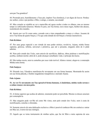 sem par Tua grandeza?
44. Prostrado pois, humildemente a Teus pés, imploro Tua clemência, ó ser digno de louvor. Perdoa-
me senhor, como o pai perdoa o filho; o amigo, o amante, sua amada!
45. Meu coração se rejubila ao ver a maravilha até agora oculta a todos os olhares, mas ao mesmo
tempo se sobressalta temeroso. Mostra-Te pois, em Tua forma; ouve meus rogos, Senhor dos deuses,
sustentáculo dos mundos.
46. Anseio por ver-Te como antes, coroado com a tiara empunhando a maça e o disco. Assume de
novo Tua forma de quatro braços, ó Tu que estás dotado de mil braços e formas inumeráveis.
Fala Krishna:
47. Por uma graça especial e em virtude de meu poder místico, revelei-te, Arjuna, minha forma
suprema, gloriosa, infinita, universal e primitiva, que até o presente, ninguém além de ti pôde
admirar.
48. Nem pelo estudo dos Vedas, nem através de sacrifícios, dádivas, obras piedosas e mortificações
acerbas, nenhum mortal, além de ti, pode alcançar semelhante visão, ó príncipe dos kurus.
49. Não tenhas receio, nem te conturbes por essa visão terrível. Afasta o temor, alegra-te e contempla
Minha outra forma.
Fala Sanjaya:
50. Dizendo isso, Vâsudeva manifestou-Se novamente em sua forma humana. Mostrando-Se assim
em sua forma plácida, o Senhor magnânimo tranqüilizou o aterrado Arjuna.
Fala Arjuna:
51. Ao ver-Te novamente em Tua aprazível forma humana, ó Janârdana, minha razão serena e
a calma renasce em meu peito.
Fala Krishna:
52. A forma superior que acabas de admirar, raramente pode ser percebida. Mesmo os deuses anseiam
por contemplá-la.
53. Mas ninguém pode ver-Me tal como Me vistes, nem pelo estudo dos Vedas, nem à custa de
mortificações, esmolas e oferendas.
54. Somente através de uma dedicação exclusiva a Mim é possível conhecer-Me em essência e entrar
em Meu ser, ó terror de teus inimigos.
55. Aquele que se torna instrumento de minhas ações, que faz de Mim a meta suprema de seus
 
