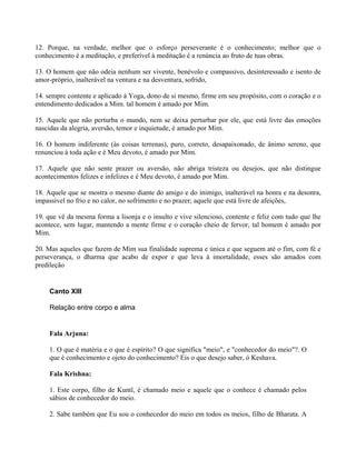 12. Porque, na verdade, melhor que o esforço perseverante é o conhecimento; melhor que o
conhecimento é a meditação, e preferível à meditação é a renúncia ao fruto de tuas obras.
13. O homem que não odeia nenhum ser vivente, benévolo e compassivo, desinteressado e isento de
amor-próprio, inalterável na ventura e na desventura, sofrido,
14. sempre contente e aplicado à Yoga, dono de si mesmo, firme em seu propósito, com o coração e o
entendimento dedicados a Mim. tal homem é amado por Mim.
15. Aquele que não perturba o mundo, nem se deixa perturbar por ele, que está livre das emoções
nascidas da alegria, aversão, temor e inquietude, é amado por Mim.
16. O homem indiferente (às coisas terrenas), puro, correto, desapaixonado, de ânimo sereno, que
renunciou à toda ação e é Meu devoto, é amado por Mim.
17. Aquele que não sente prazer ou aversão, não abriga tristeza ou desejos, que não distingue
acontecimentos felizes e infelizes e é Meu devoto, é amado por Mim.
18. Aquele que se mostra o mesmo diante do amigo e do inimigo, inalterável na honra e na desonra,
impassível no frio e no calor, no sofrimento e no prazer; aquele que está livre de afeições,
19. que vê da mesma forma a lisonja e o insulto e vive silencioso, contente e feliz com tudo que lhe
acontece, sem lugar, mantendo a mente firme e o coração cheio de fervor, tal homem é amado por
Mim.
20. Mas aqueles que fazem de Mim sua finalidade suprema e única e que seguem até o fim, com fé e
perseverança, o dharma que acabo de expor e que leva à imortalidade, esses são amados com
predileção
Canto XIII
Relação entre corpo e alma
Fala Arjuna:
1. O que é matéria e o que é espírito? O que significa "meio", e "conhecedor do meio"?. O
que é conhecimento e ojeto do conhecimento? Eis o que desejo saber, ó Keshava.
Fala Krishna:
1. Este corpo, filho de Kuntî, é chamado meio e aquele que o conhece é chamado pelos
sábios de conhecedor do meio.
2. Sabe também que Eu sou o conhecedor do meio em todos os meios, filho de Bharata. A
 