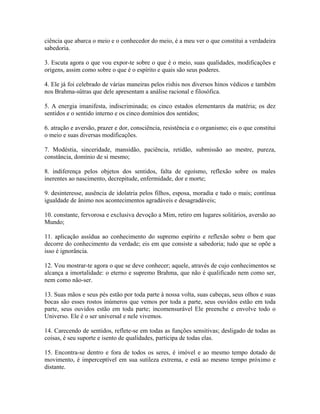 ciência que abarca o meio e o conhecedor do meio, é a meu ver o que constitui a verdadeira
sabedoria.
3. Escuta agora o que vou expor-te sobre o que é o meio, suas qualidades, modificações e
origens, assim como sobre o que é o espírito e quais são seus poderes.
4. Ele já foi celebrado de várias maneiras pelos rishis nos diversos hinos védicos e também
nos Brahma-sûtras que dele apresentam a análise racional e filosófica.
5. A energia imanifesta, indiscriminada; os cinco estados elementares da matéria; os dez
sentidos e o sentido interno e os cinco domínios dos sentidos;
6. atração e aversão, prazer e dor, consciência, resistência e o organismo; eis o que constitui
o meio e suas diversas modificações.
7. Modéstia, sinceridade, mansidão, paciência, retidão, submissão ao mestre, pureza,
constância, domínio de si mesmo;
8. indiferença pelos objetos dos sentidos, falta de egoísmo, reflexão sobre os males
inerentes ao nascimento, decrepitude, enfermidade, dor e morte;
9. desinteresse, ausência de idolatria pelos filhos, esposa, moradia e tudo o mais; contínua
igualdade de ânimo nos acontecimentos agradáveis e desagradáveis;
10. constante, fervorosa e exclusiva devoção a Mim, retiro em lugares solitários, aversão ao
Mundo;
11. aplicação assídua ao conhecimento do supremo espírito e reflexão sobre o bem que
decorre do conhecimento da verdade; eis em que consiste a sabedoria; tudo que se opõe a
isso é ignorância.
12. Vou mostrar-te agora o que se deve conhecer; aquele, através de cujo conhecimentos se
alcança a imortalidade: o eterno e supremo Brahma, que não é qualificado nem como ser,
nem como não-ser.
13. Suas mãos e seus pés estão por toda parte à nossa volta, suas cabeças, seus olhos e suas
bocas são esses rostos inúmeros que vemos por toda a parte, seus ouvidos estão em toda
parte, seus ouvidos estão em toda parte; incomensurável Ele preenche e envolve todo o
Universo. Ele é o ser universal e nele vivemos.
14. Carecendo de sentidos, reflete-se em todas as funções sensitivas; desligado de todas as
coisas, é seu suporte e isento de qualidades, participa de todas elas.
15. Encontra-se dentro e fora de todos os seres, é imóvel e ao mesmo tempo dotado de
movimento, é imperceptível em sua sutileza extrema, e está ao mesmo tempo próximo e
distante.
 