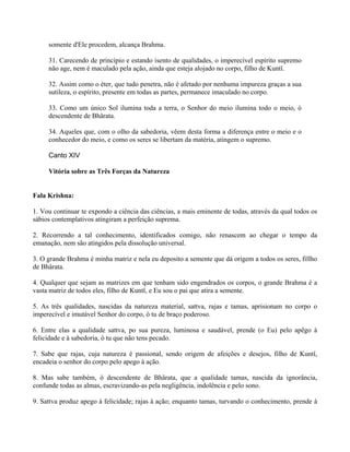 somente d'Ele procedem, alcança Brahma.
31. Carecendo de princípio e estando isento de qualidades, o imperecível espírito supremo
não age, nem é maculado pela ação, ainda que esteja alojado no corpo, filho de Kuntî.
32. Assim como o éter, que tudo penetra, não é afetado por nenhuma impureza graças a sua
sutileza, o espírito, presente em todas as partes, permanece imaculado no corpo.
33. Como um único Sol ilumina toda a terra, o Senhor do meio ilumina todo o meio, ó
descendente de Bhârata.
34. Aqueles que, com o olho da sabedoria, vêem desta forma a diferença entre o meio e o
conhecedor do meio, e como os seres se libertam da matéria, atingem o supremo.
Canto XIV
Vitória sobre as Três Forças da Natureza
Fala Krishna:
1. Vou continuar te expondo a ciência das ciências, a mais eminente de todas, através da qual todos os
sábios contemplativos atingiram a perfeição suprema.
2. Recorrendo a tal conhecimento, identificados comigo, não renascem ao chegar o tempo da
emanação, nem são atingidos pela dissolução universal.
3. O grande Brahma é minha matriz e nela eu deposito a semente que dá origem a todos os seres, fillho
de Bhârata.
4. Qualquer que sejam as matrizes em que tenham sido engendrados os corpos, o grande Brahma é a
vasta matriz de todos eles, filho de Kuntî, e Eu sou o pai que atira a semente.
5. As três qualidades, nascidas da natureza material, sattva, rajas e tamas, aprisionam no corpo o
imperecível e imutável Senhor do corpo, ó tu de braço poderoso.
6. Entre elas a qualidade sattva, po sua pureza, luminosa e saudável, prende (o Eu) pelo apêgo à
felicidade e à sabedoria, ó tu que não tens pecado.
7. Sabe que rajas, cuja natureza é passional, sendo origem de afeições e desejos, filho de Kuntî,
encadeia o senhor do corpo pelo apego à ação.
8. Mas sabe também, ó descendente de Bhârata, que a qualidade tamas, nascida da ignorância,
confunde todas as almas, escravizando-as pela negligência, indolência e pelo sono.
9. Sattva produz apego à felicidade; rajas à ação; enquanto tamas, turvando o conhecimento, prende à
 