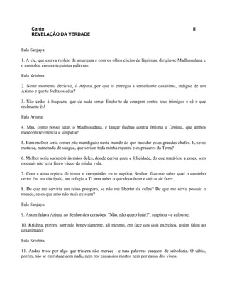 Canto II
REVELAÇÃO DA VERDADE
Fala Sanjaya:
1. A ele, que estava repleto de amargura e com os olhos cheios de lágrimas, dirigiu-se Madhusudana e
o consolou com as seguintes palavras:
Fala Krishna:
2. Neste momento decisivo, ó Arjuna, por que te entregas a semelhante desânimo, indigno de um
Ariano e que te fecha os céus?
3. Não cedas à fraqueza, que de nada serve. Enche-te de coragem contra teus inimigos e sê o que
realmente és!
Fala Arjuna:
4. Mas, como posso lutar, ó Madhusudana, e lançar flechas contra Bhisma e Drohna, que ambos
merecem reverência e simpatia?
5. Bem melhor seria comer pão mendigado neste mundo do que trucidar esses grandes chefes. E, se os
matasse, manchado de sangue, que seriam toda minha riqueza e os prazeres da Terra?
6. Melhor seria sucumbir às mãos deles, donde deriva gozo e felicidade, do que matá-los, a esses, sem
os quais não teria fim o vácuo da minha vida.
7. Com a alma repleta de temor e compaixão, eu te suplico, Senhor, faze-me saber qual o caminho
certo. Eu, teu discípulo, me refugio a Tí para saber o que devo fazer e deixar de fazer.
8. De que me serviria um reino próspero, se não me libertar da culpa? De que me serve possuir o
mundo, se os que amo não mais existem?
Fala Sanjaya:
9. Assim falava Arjuna ao Senhor dos corações. "Não, não quero lutar!", suspirou - e calou-se.
10. Krishna, porém, sorrindo benevolamente, ali mesmo, em face dos dois exércitos, assim falou ao
desanimado:
Fala Krishna:
11. Andas triste por algo que tristeza não merece - e tuas palavras carecem de sabedoria. O sábio,
porém, não se entristece com nada, nem por causa dos mortos nem por causa dos vivos.
 