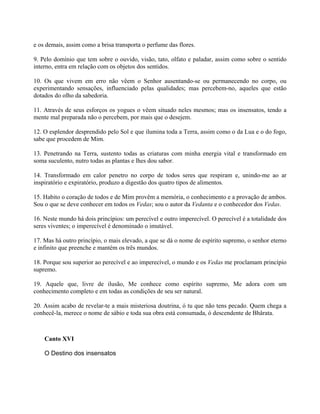 e os demais, assim como a brisa transporta o perfume das flores.
9. Pelo domínio que tem sobre o ouvido, visão, tato, olfato e paladar, assim como sobre o sentido
interno, entra em relação com os objetos dos sentidos.
10. Os que vivem em erro não vêem o Senhor ausentando-se ou permanecendo no corpo, ou
experimentando sensações, influenciado pelas qualidades; mas percebem-no, aqueles que estão
dotados do olho da sabedoria.
11. Através de seus esforços os yogues o vêem situado neles mesmos; mas os insensatos, tendo a
mente mal preparada não o percebem, por mais que o desejem.
12. O esplendor desprendido pelo Sol e que ilumina toda a Terra, assim como o da Lua e o do fogo,
sabe que procedem de Mim.
13. Penetrando na Terra, sustento todas as criaturas com minha energia vital e transformado em
soma suculento, nutro todas as plantas e lhes dou sabor.
14. Transformado em calor penetro no corpo de todos seres que respiram e, unindo-me ao ar
inspiratório e expiratório, produzo a digestão dos quatro tipos de alimentos.
15. Habito o coração de todos e de Mim provêm a memória, o conhecimento e a provação de ambos.
Sou o que se deve conhecer em todos os Vedas; sou o autor da Vedanta e o conhecedor dos Vedas.
16. Neste mundo há dois princípios: um perecível e outro imperecível. O perecível é a totalidade dos
seres viventes; o imperecível é denominado o imutável.
17. Mas há outro princípio, o mais elevado, a que se dá o nome de espírito supremo, o senhor eterno
e infinito que preenche e mantém os três mundos.
18. Porque sou superior ao perecível e ao imperecível, o mundo e os Vedas me proclamam princípio
supremo.
19. Aquele que, livre de ilusão, Me conhece como espírito supremo, Me adora com um
conhecimento completo e em todas as condições de seu ser natural.
20. Assim acabo de revelar-te a mais misteriosa doutrina, ó tu que não tens pecado. Quem chega a
conhecê-la, merece o nome de sábio e toda sua obra está consumada, ó descendente de Bhârata.
Canto XVI
O Destino dos insensatos
 