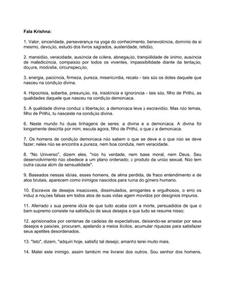 Fala Krishna:
1. Valor, sinceridade, perseverança na yoga do conhecimento, benevolência, domínio de si
mesmo, devoção, estudo dos livros sagrados, austeridade, retidão,
2. mansidão, veracidade, ausência de cólera, abnegação, tranqüilidade de ânimo, ausência
de maledicência, compaixão por todos os viventes, impassibilidade diante da tentação,
doçura, modéstia, circunspecção,
3. energia, paciência, firmeza, pureza, misericórdia, recato - tais são os dotes daquele que
nasceu na condição divina.
4. Hipocrisia, soberba, presunção, ira, insolência e ignorância - tais são, filho de Prithâ, as
qualidades daquele que nasceu na condição demoníaca.
5. A qualidade divina conduz à libertação; a demoníaca leva à escravidão. Mas não temas,
filho de Prithâ, tu nasceste na condição divina.
6. Neste mundo há duas linhagens de seres: a divina e a demoníaca. A divina foi
longamente descrita por mim; escuta agora, filho de Prithâ, o que é a demoníaca.
7. Os homens de condição demoníaca não sabem o que se deve e o que não se deve
fazer; neles não se encontra a pureza, nem boa conduta, nem veracidade.
8. "No Universo", dizem eles, "não há verdade, nem base moral, nem Deus. Seu
desenvolvimento não obedece a um plano ordenado; é produto da união sexual. Não tem
outra causa além da sensualidade".
9. Baseados nessas idéias, esses homens, de alma perdida, de fraco entendimento e de
atos brutais, aparecem como inimigos nascidos para ruína do gênero humano.
10. Escravos de desejos insaciáveis, dissimulados, arrogantes e orgulhosos, o erro os
induz a noções falsas em todos atos de suas vidas agem movidos por desígnios impuros.
11. Aferrado à sua perene idéia de que tudo acaba com a morte, persuadidos de que o
bem supremo consiste na satisfação de seus desejos e que tudo se resume nisso;
12. aprisionados por centenas de cadeias de expectativas, deixando-se arrastar por seus
desejos e paixões, procuram, apelando a meios ilícitos, acumular riquezas para satisfazer
seus apetites desordenados.
13. "Isto", dizem, "adquiri hoje, satisfiz tal desejo; amanhã terei muito mais.
14. Matei este inimigo, assim também me livrarei dos outros. Sou senhor dos homens,
 