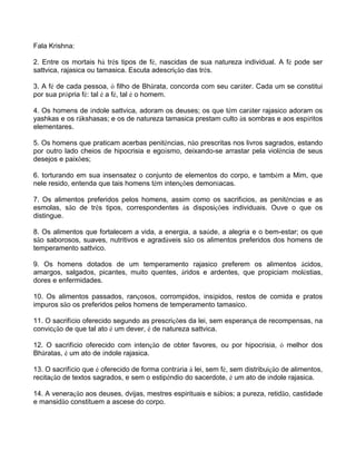 Fala Krishna:
2. Entre os mortais há três tipos de fé, nascidas de sua natureza individual. A fé pode ser
sattvica, rajasica ou tamasica. Escuta adescrição das três.
3. A fé de cada pessoa, ó filho de Bhârata, concorda com seu caráter. Cada um se constitui
por sua própria fé: tal é a fé, tal é o homem.
4. Os homens de índole sattvica, adoram os deuses; os que têm caráter rajasico adoram os
yashkas e os râkshasas; e os de natureza tamasica prestam culto às sombras e aos espíritos
elementares.
5. Os homens que praticam acerbas penitências, não prescritas nos livros sagrados, estando
por outro lado cheios de hipocrisia e egoísmo, deixando-se arrastar pela violência de seus
desejos e paixões;
6. torturando em sua insensatez o conjunto de elementos do corpo, e também a Mim, que
nele resido, entenda que tais homens têm intenções demoníacas.
7. Os alimentos preferidos pelos homens, assim como os sacrifícios, as penitências e as
esmolas, são de três tipos, correspondentes às disposições individuais. Ouve o que os
distingue.
8. Os alimentos que fortalecem a vida, a energia, a saúde, a alegria e o bem-estar; os que
são saborosos, suaves, nutritivos e agradáveis são os alimentos preferidos dos homens de
temperamento sattvico.
9. Os homens dotados de um temperamento rajasico preferem os alimentos ácidos,
amargos, salgados, picantes, muito quentes, áridos e ardentes, que propiciam moléstias,
dores e enfermidades.
10. Os alimentos passados, rançosos, corrompidos, insípidos, restos de comida e pratos
impuros são os preferidos pelos homens de temperamento tamasico.
11. O sacrifício oferecido segundo as prescrições da lei, sem esperança de recompensas, na
convicção de que tal ato é um dever, é de natureza sattvica.
12. O sacrifício oferecido com intenção de obter favores, ou por hipocrisia, ó melhor dos
Bhâratas, é um ato de índole rajasica.
13. O sacrifício que é oferecido de forma contrária à lei, sem fé, sem distribuição de alimentos,
recitação de textos sagrados, e sem o estipêndio do sacerdote, é um ato de índole rajasica.
14. A veneração aos deuses, dvijas, mestres espirituais e sábios; a pureza, retidão, castidade
e mansidão constituem a ascese do corpo.
 