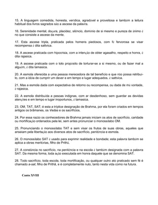 15. A linguagem comedida, honesta, verídica, agradável e proveitosa e também a leitura
habitual dos livros sagrados são a ascese da palavra.
16. Serenidade mental, doçura, placidez, silêncio, domínio de si mesmo e pureza de ânimo é
no que consiste a ascese da mente.
17. Esta ascese tripla, praticada pelos homens piedosos, com fé fervorosa se visar
recompensa é dita sattvica.
18. A ascese praticada com hipocrisia, com a intenção de obter agasalho, respeito e honra, é
dita rajasica.
19. A ascese praticada com o tolo propósito de torturar-se a si mesmo, ou de fazer mal a
alguém, é dita tamasica.
20. A esmola oferecida a uma pessoa merecedora de tal benefício e que não possa retribuí-
lo, com a idéia de cumprir um dever e em tempo e lugar adequados, é sattvica.
21. Mas a esmola dada com expectativa de retorno ou recompensa, ou dada de má vontade,
é rajasica.
22. A esmola distribuída a pesoas indignas, com ar desdenhoso, sem guardar as devidas
atenções e em tempo e lugar inoportunos, é tamasica.
23. OM, TAT, SAT; é esta a tríplice designação de Brahma, por ela foram criados em tempos
antigos os brâmanes, os Vedas e os sacrifícios.
24. Por essa razão os conhecedores de Brahma jamais iniciam os atos de sacrifício, caridade
ou mortificação ordenados pela lei, sem antes pronunciar o monossílabo OM.
25. Pronunciando o monossílabo TAT e sem visar os frutos de suas obras, aqueles que
anseiam pela libertação aos diversos atos de sacrifício, penitência e esmola.
26. O monossílabo SAT é usado para exprimir realidade e bondade; esta palavra também se
aplica a obras meritórias, filho de Prithâ.
27. A constância no sacrifício, na penitência e na escola é também designada com a palavra
SAT. Da mesma forma, toda ação executada em honra daquele que se denomina SAT.
28. Todo sacrifício, toda escola, toda mortificação, ou qualquer outro ato praticado sem fé é
chamado a-sat, filho de Prithâ, e é completamente nulo, tanto nesta vida como na futura.
Canto XVIII
 