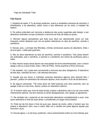 Yoga da Libertação Total
Fala Arjuna:
1. Gostaria de saber, ó Tu de braço poderoso, qual é a verdadeira natureza da renúncia, ó
Hrishîkesha, a do abandono, assim como o que diferencia um do outro, ó matador de
Keshin.
2. Os sábios entendem por renúncia a abstenção das ações sugeridas pelo desejo; e por
abandono entendem os que conhecem a renúncia ao fruto de todas as ações.
3. Afirmam alguns pensadores que toda ação deve ser abandonada como um mal;
enquanto outros declaram que não se podem abandonar os atos de sacrifício, esmola e
ascetismo.
4. Escuta, pois, ó príncipe dos Bhâratas, minhas conclusões acerca do abandono. Este é
de três tipos, ó esforçado guerreiro.
5. Não se deve abandonar os atos de sacrifício, esmola e ascetismo. Tais obras devem
ser praticadas, pois o sacrifício, a esmola e o ascetismo são meios de purificação para o
sábio.
6. Mas mesmo essas obras devem ser executadas de forma desinteressada, sem o menor
apego a ela ou a seus frutos. Esta é, filho de Prithâ, minha suprema e firme convicção.
7. Na verdade, não é justa nem conveniente a renúncia aos atos obrigatórios. O abandono
de tais atos, nascidos do erro, é de natureza tamásica.
8. Aquele que por temor a moléstias corporais abandona alguma obra dizendo:"Isto é
penoso", pratica um abandono de natureza rajásica, enão recolhe o fruto de tal abandono.
9. Se alguém pensando: "Tal coisa deve ser feita",executa uma obra prescrita, sem se
apegar a ela ou a seu fruto, Arjuna, pratica um abandono sattvico.
10. O homem sábio que, livre de toda dúvida, pratica o abandono sob a luz de uma mente
inteiramente sattvica, não tem aversão às obras desagradáveis, nem apego às agradáveis.
11. Na verdade não é possível um ser encarnado abandonar completamente a ação, mas
quem abandona o fruto de suas obras é considerado um tyâgin (renunciador).
12. Pode ser de três tipos o fruto da ação que, depois da morte, colhe o homem que não
pratica o abandono: bom, mau e misto. Mas não o recolhe em parte alguma aquele que
renuncia à ação.
13. Escuta agora, ó tu de braço poderoso, meus ensinamentos sobre os cinco fatores que,
 