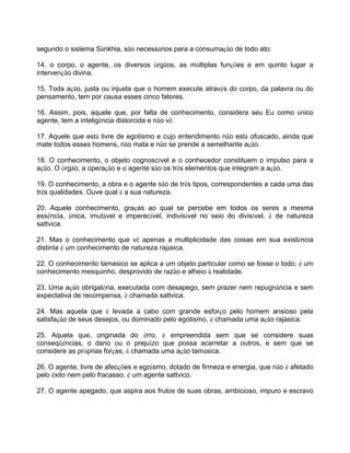 segundo o sistema Sânkhia, são necessários para a consumação de todo ato:
14. o corpo, o agente, os diversos órgãos, as múltiplas funções e em quinto lugar a
intervenção divina.
15. Toda ação, justa ou injusta que o homem execute através do corpo, da palavra ou do
pensamento, tem por causa esses cinco fatores.
16. Assim, pois, aquele que, por falta de conhecimento, considera seu Eu como único
agente, tem a inteligência distorcida e não vê.
17. Aquele que está livre de egotismo e cujo entendimento não está ofuscado, ainda que
mate todos esses homens, não mata e não se prende a semelhante ação.
18. O conhecimento, o objeto cognoscível e o conhecedor constituem o impulso para a
ação. O órgão, a operação e o agente são os três elementos que integram a ação.
19. O conhecimento, a obra e o agente são de três tipos, correspondentes a cada uma das
três qualidades. Ouve qual é a sua natureza.
20. Aquele conhecimento, graças ao qual se percebe em todos os seres a mesma
essência, única, imutável e imperecível, indivisível no seio do divisível, é de natureza
sattvica.
21. Mas o conhecimento que vê apenas a multiplicidade das coisas em sua existência
distinta é um conhecimento de natureza rajásica.
22. O conhecimento tamasico se aplica a um objeto particular como se fosse o todo; é um
conhecimento mesquinho, desprovido de razão e alheio à realidade.
23. Uma ação obrigatória, executada com desapego, sem prazer nem repugnância e sem
expectativa de recompensa, é chamada sattvica.
24. Mas aquela que é levada a cabo com grande esforço pelo homem ansioso pela
satisfação de seus desejos, ou dominado pelo egotismo, é chamada uma ação rajasica.
25. Aquela que, originada do êrro, é empreendida sem que se considere suas
conseqüências, o dano ou o prejuízo que possa acarretar a outros, e sem que se
considere as próprias forças, é chamada uma ação tamásica.
26. O agente, livre de afecções e egoísmo, dotado de firmeza e energia, que não é afetado
pelo êxito nem pelo fracasso, é um agente sattvico.
27. O agente apegado, que aspira aos frutos de suas obras, ambicioso, impuro e escravo
 