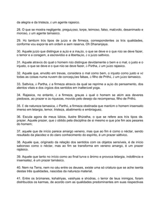 da alegria e da tristeza, é um agente rajasico.
28. O que se mostra negligente, preguiçoso, torpe, teimoso, falso, malévolo, desanimado e
moroso, é um agente tamasico.
29. Há também três tipos de juízo e de firmeza, correspondentes às três qualidades,
conforme vou expor-te em ordem e sem reserva, Oh Dhananjaya.
30. Aquele juízo que distingue a ação e a inação, o que se deve e o que não se deve fazer,
o temor e a coragem, a escravidão e a libertação, é o juízo sattvico.
31. Aquele através do qual o homem não distingue devidamente o bem e o mal, o justo e o
injusto, o que se deve e o que não se deve fazer, ó Pârtha, é um juízo rajasico.
32. Aquele que, envolto em trevas, considera o mal como bem, o injusto como justo e vê
todas as coisas numa nuvem de concepções falsas, ó filho de Prithâ, é um juízo tamasico.
33. Sattvica, ó Partha, é a firmeza através da qual se reprime a ação do pensamento, dos
alentos vitais e dos órgãos dos sentidos em inalterável yoga.
34. Rajasica, no entanto, é a firmeza, graças à qual o homem se atém aos deveres
piedosos, ao prazer e às riquezas, movido pelo desejo da recompensa, filho de Prithâ.
35. É de natureza tamasica, ó Parthâ, a firmeza obstinada que mantém o homem insensato
imerso em letargia, temor, tristeza, abatimento e embriaguez.
36. Escuta agora de meus lábios, ilustre Bhâratha, o que se refere aos três tipos de.
prazer. Aquele prazer, que é obtido pela disciplina de si mesmo e que põe fim aos pesares
do homem;
37. aquele que de início parece amargo veneno, mas que ao fim é como o néctar, sendo
resultado da placidez e do claro conhecimento do espírito, é um prazer sáttvico.
38. Aquele que, originado da relação dos sentidos com os objetos sensíveis, é de início
saboroso como o néctar, mas ao fim se transforma em veneno amargo, é um prazer
rajásico.
39. Aquele que tanto no início como ao final turva o ânimo e provoca letargia, indolência e
insensatez, é um prazer tamásico.
40. Nem na Terra, nem no céu entre os deuses, existe uma só criatura que se ache isenta
destas três qualidades, nascidas da natureza material.
41. Entre os brâmanes, kshatriyas, vaishyas e shûdras, ó terror de teus inimigos, foram
distribuídos os karmas, de acordo com as qualidades predominantes em suas respectivas
 