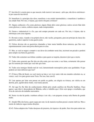 27. Inevitável é a morte para os que nascem; todo morrer é um nascer - pelo que, não deves entristecer-
te por causa do inevitável.
28. Imanifesto é o princípio dos sêres; manifesto o seu estado intermediário; e imanifesto é também o
seu estado final. Por isto, ó Arjuna, que motivo há para a tristeza?
29. Alguns conhecem o Eu como glorioso; alguns falam dele como glorioso; outros ouvem falar dele
como glorioso; e outros, embora ouçam, nada compreendem.
30. Eterno e indestrutível é o Eu, que está sempre presente em cada ser. Por isto, ó Arjuna, não te
entristeças com coisa alguma.
31. De mais a mais, visando o teu próprio dever, não vaciles, porquanto, para um príncipe da classe dos
guerreiros, nada é superior à uma guerra justa.
32. Felizes deveras são os guerreiros chamados a lutar numa batalha dessa natureza, que lhes vem
espontaneamente como uma porta aberta para os céus.
33. Mas, se você se negar a cumprir o seu dever de combater nesta luta, incorrerá em pecado e perderá
para sempre sua fama de guerreiro.
34. Todos irão comentar sua infame conduta e para quem se respeita, desonra é pior que a morte.
35. Todos estes generais que lhe têm em alta conta, por seu nome e sua fama, certamente irão pensar
que foi somente por medo que você não quis lutar.
36. Todos seus inimigos falarão mal de você, demonstrando menosprêzo pelas suas qualidades. O que
poderia ser mais doloroso que isso?
37. Ó bravo filho de Kunti, ou você morre na luta e vai viver outra vida nos mundos celestiais ou, se
vencer, você vive para gozar nesta Terra. Por isso, lute com fé.
38. Lute apenas por lutar sem pensar em perda ou ganho, em alegria ou tristeza, em vitória ou em
derrota, pois, agindo desse modo, você nunca pecará.
39. Até aqui Eu lhe falei do conhecimento obtido pelo estudo analítico da filosofia Sankhya. Ouça
agora o que direi ó descendente de Bhárata, sobre o trabalho que é feito sem apego a resultados, que
livra do cativeiro do trabalho mercenário.
40. Nesta via não há perda e nenhum esforço é em vão, e um pequeno avanço nela liberta do grande
medo.
41. Amado filho dos kurus, quem segue por esta via de maneira resoluta possui a mente indivisa. Mas a
mente do indeciso segue muitas direções.
42-43. Falsos adeptos dos Vedas desejosos de prazeres, de riqueza e de poder, faze ritos para entrar nos
 