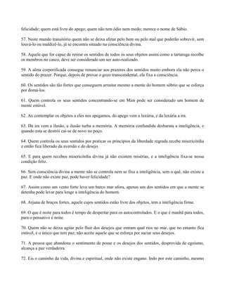felicidade; quem está livre do apego; quem não tem ódio nem medo; merece o nome de Sábio.
57. Neste mundo transitório quem não se deixa afetar pelo bem ou pelo mal que poderão sobrevir, sem
louvá-lo ou maldizê-lo, já se encontra situado na consciência divina.
58. Aquele que for capaz de retirar os sentidos de todos os seus objetos assim como a tartaruga recolhe
os membros no casco, deve ser considerado um ser auto-realizado.
59. A alma corporificada consegue renunciar aos prazeres dos sentidos muito embora ela não perca o
sentido do prazer. Porque, depois de provar o gozo transcendental, ela fixa a consciência.
60. Os sentidos são tão fortes que conseguem arrastar mesmo a mente do homem sóbrio que se esforça
por domá-los.
61. Quem controla os seus sentidos concentrando-se em Mim pode ser considerado um homem de
mente estável.
62. Ao contemplar os objetos a eles nos apegamos, do apego vem a luxúria, e da luxúria a ira.
63. Da ira vem a ilusão, a ilusão turba a memória. A memória confundida desbarata a inteligência, e
quando esta se destrói cai-se de novo no poço.
64. Quem controla os seus sentidos por praticar os princípios da liberdade regrada recebe misericórdia
e então fica liberado da aversão e do desejo.
65. E para quem recebeu misericórdia divina já não existem misérias, e a inteligência fixa-se nessa
condição feliz.
66. Sem consciência divina a mente não se controla nem se fixa a inteligência, sem o quê, não existe a
paz. E onde não existe paz, pode haver felicidade?
67. Assim como um vento forte leva um barco mar afora, apenas um dos sentidos em que a mente se
detenha pode levar para longe a inteligência do homem.
68. Arjuna de braços fortes, aquele cujos sentidos estão livre dos objetos, tem a inteligência firme.
69. O que é noite para todos é tempo de despertar para os autocontrolados. E o que é manhã para todos,
para o pensativo é noite.
70. Quem não se deixa agitar pelo fluir dos desejos que entram qual rios no mar, que no entanto fica
estável, é o único que tem paz; não aceite aquele que se esforça por saciar seus desejos.
71. A pessoa que abandona o sentimento de posse e os desejos dos sentidos, desprovida de egoísmo,
alcança a paz verdadeira.
72. Eis o caminho da vida, divina e espiritual, onde não existe engano. Indo por este caminho, mesmo
 