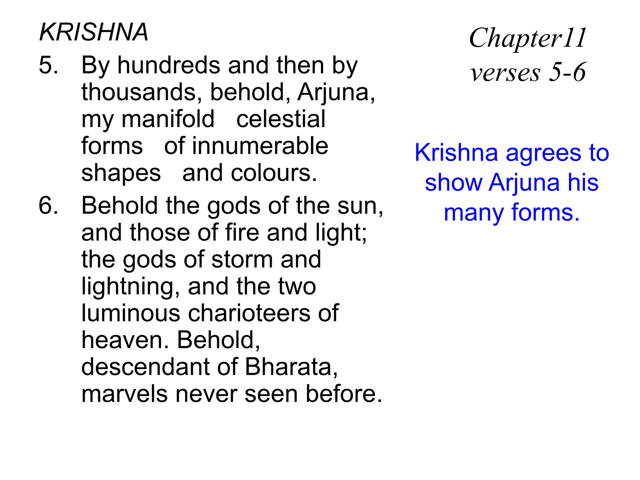 KRISHNA
5. By hundreds and then by
thousands, behold, Arjuna,
my manifold celestial
forms of innumerable
shapes and colours.
6. Behold the gods of the sun,
and those of fire and light;
the gods of storm and
lightning, and the two
luminous charioteers of
heaven. Behold,
descendant of Bharata,
marvels never seen before.
Chapter11
verses 5-6
Krishna agrees to
show Arjuna his
many forms.
 