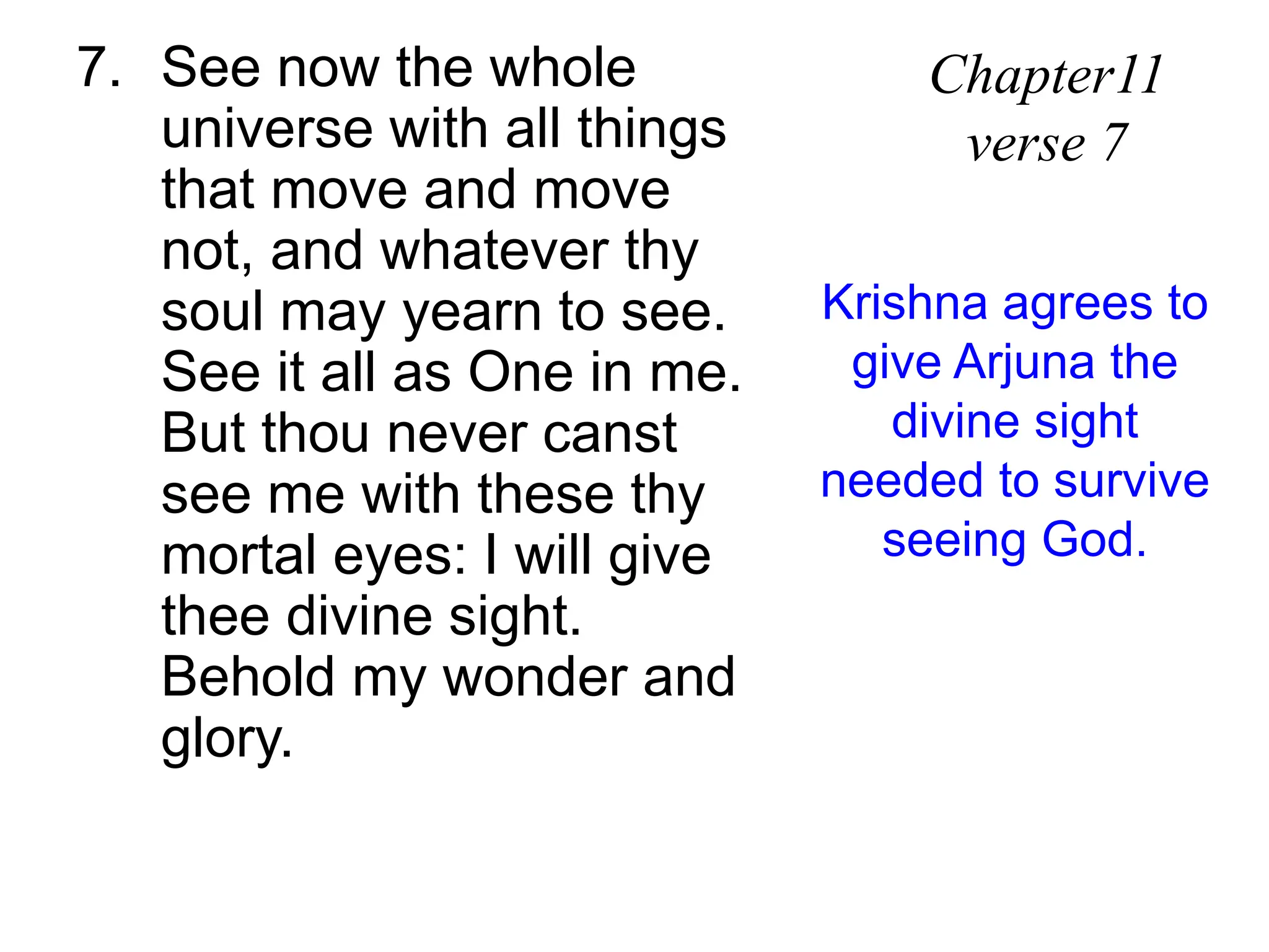 7. See now the whole
universe with all things
that move and move
not, and whatever thy
soul may yearn to see.
See it all as One in me.
But thou never canst
see me with these thy
mortal eyes: I will give
thee divine sight.
Behold my wonder and
glory.
Chapter11
verse 7
Krishna agrees to
give Arjuna the
divine sight
needed to survive
seeing God.
 