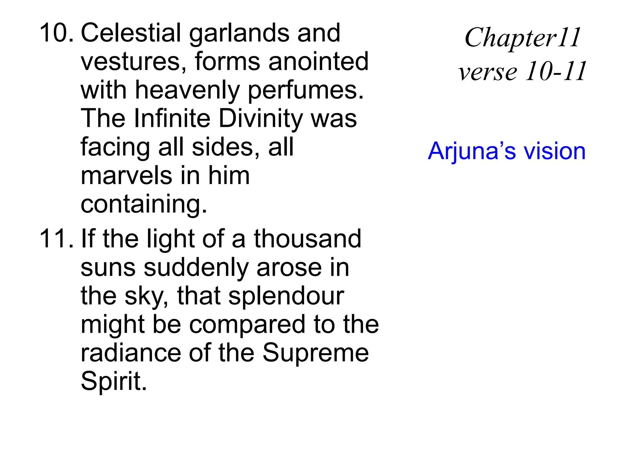 10. Celestial garlands and
vestures, forms anointed
with heavenly perfumes.
The Infinite Divinity was
facing all sides, all
marvels in him
containing.
11. If the light of a thousand
suns suddenly arose in
the sky, that splendour
might be compared to the
radiance of the Supreme
Spirit.
Chapter11
verse 10-11
Arjuna’s vision
 