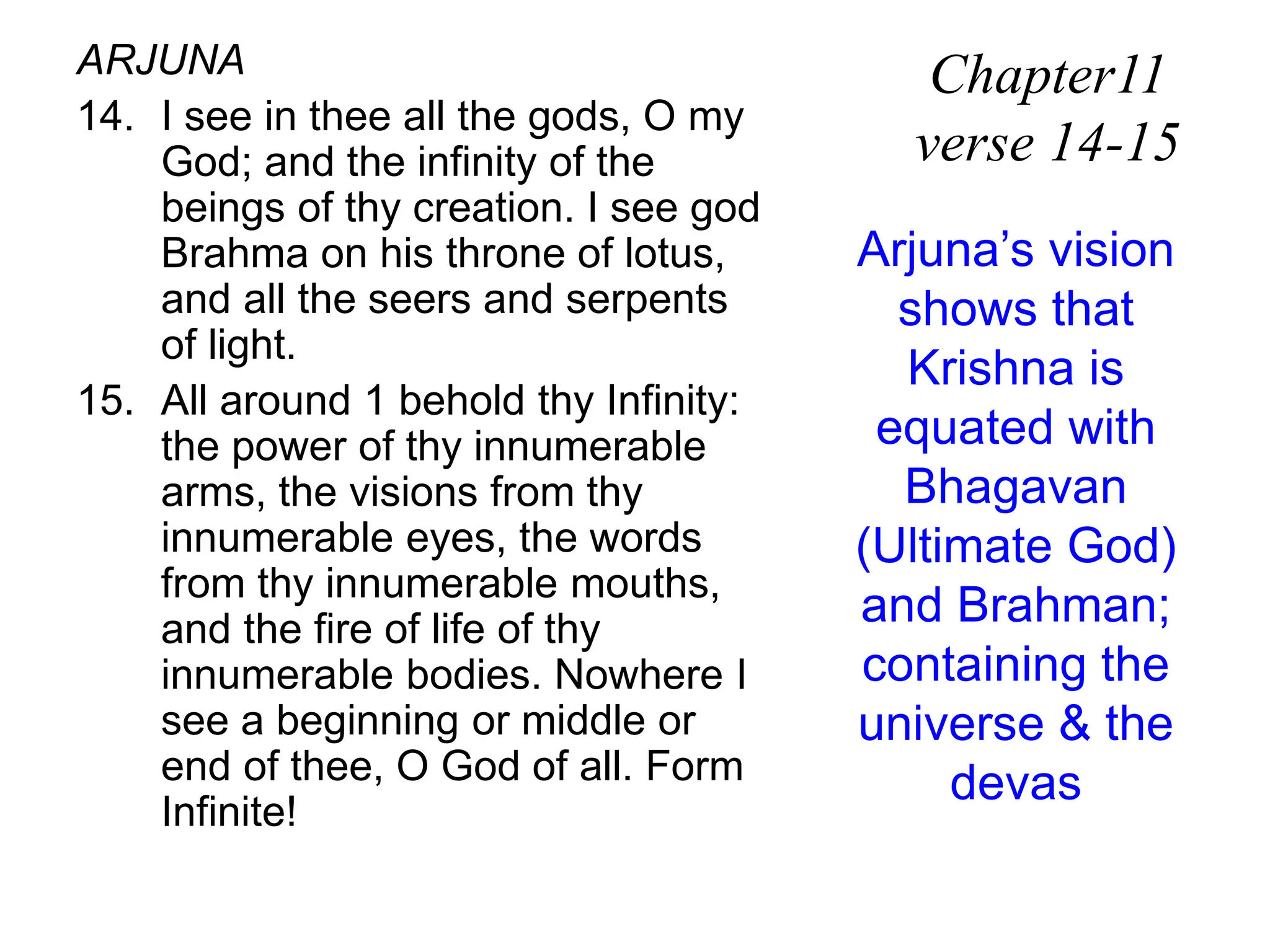 ARJUNA
14. I see in thee all the gods, O my
God; and the infinity of the
beings of thy creation. I see god
Brahma on his throne of lotus,
and all the seers and serpents
of light.
15. All around 1 behold thy Infinity:
the power of thy innumerable
arms, the visions from thy
innumerable eyes, the words
from thy innumerable mouths,
and the fire of life of thy
innumerable bodies. Nowhere I
see a beginning or middle or
end of thee, O God of all. Form
Infinite!
Chapter11
verse 14-15
Arjuna’s vision
shows that
Krishna is
equated with
Bhagavan
(Ultimate God)
and Brahman;
containing the
universe & the
devas
 