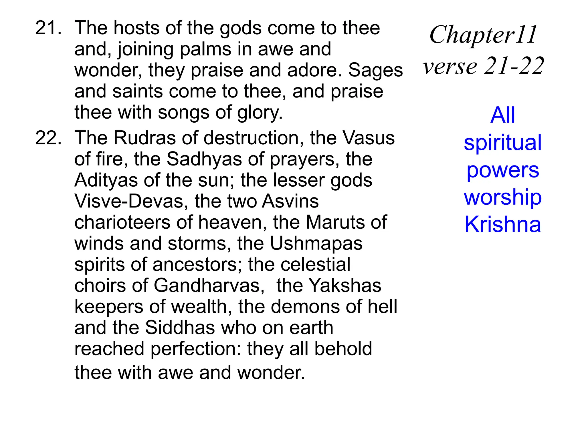 21. The hosts of the gods come to thee
and, joining palms in awe and
wonder, they praise and adore. Sages
and saints come to thee, and praise
thee with songs of glory.
22. The Rudras of destruction, the Vasus
of fire, the Sadhyas of prayers, the
Adityas of the sun; the lesser gods
Visve-Devas, the two Asvins
charioteers of heaven, the Maruts of
winds and storms, the Ushmapas
spirits of ancestors; the celestial
choirs of Gandharvas, the Yakshas
keepers of wealth, the demons of hell
and the Siddhas who on earth
reached perfection: they all behold
thee with awe and wonder.
Chapter11
verse 21-22
All
spiritual
powers
worship
Krishna
 