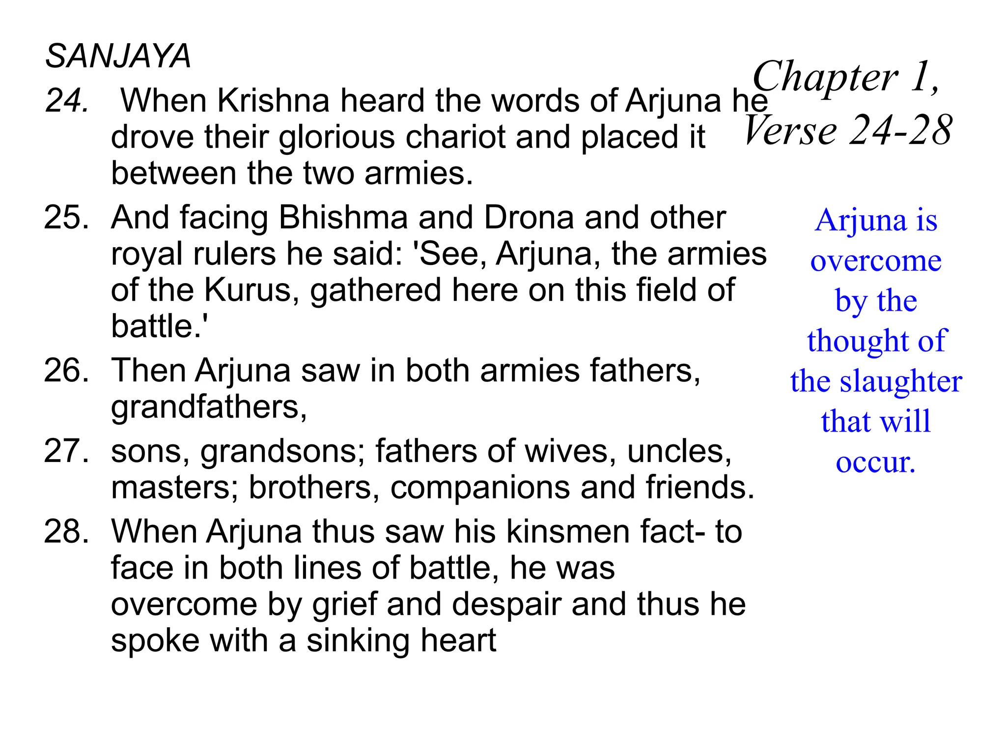 SANJAYA
24. When Krishna heard the words of Arjuna he
drove their glorious chariot and placed it
between the two armies.
25. And facing Bhishma and Drona and other
royal rulers he said: 'See, Arjuna, the armies
of the Kurus, gathered here on this field of
battle.'
26. Then Arjuna saw in both armies fathers,
grandfathers,
27. sons, grandsons; fathers of wives, uncles,
masters; brothers, companions and friends.
28. When Arjuna thus saw his kinsmen fact- to
face in both lines of battle, he was
overcome by grief and despair and thus he
spoke with a sinking heart
Chapter 1,
Verse 24-28
Arjuna is
overcome
by the
thought of
the slaughter
that will
occur.
 