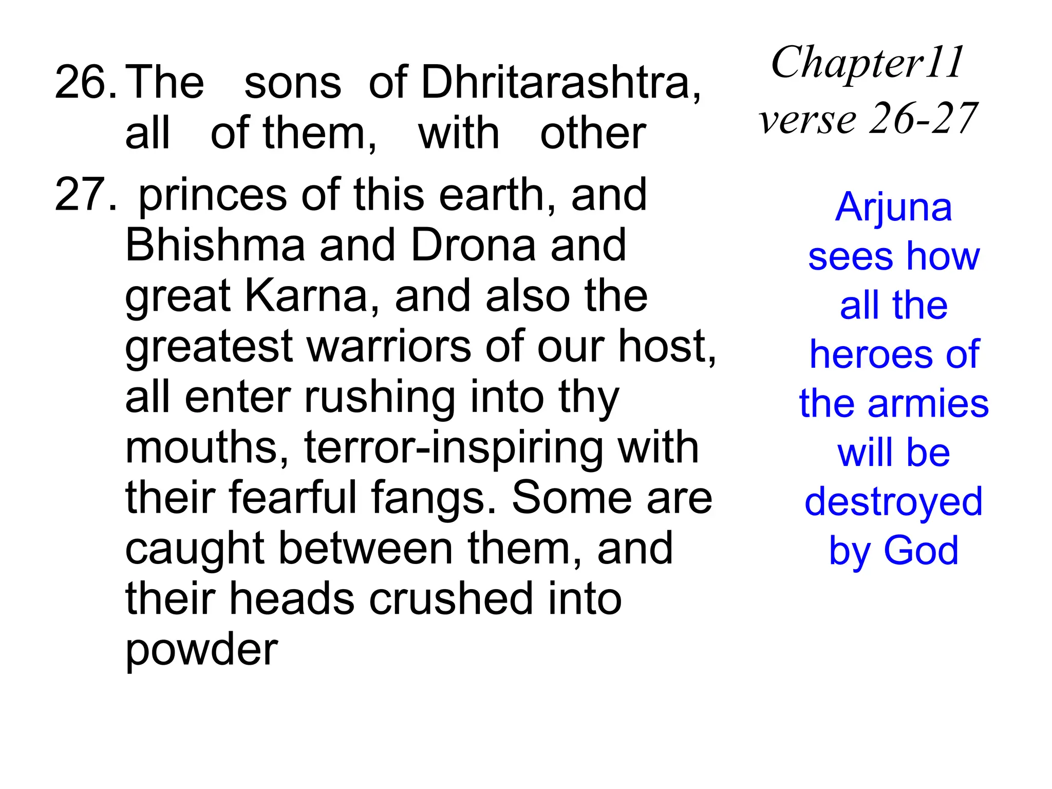 26.The sons of Dhritarashtra,
all of them, with other
27. princes of this earth, and
Bhishma and Drona and
great Karna, and also the
greatest warriors of our host,
all enter rushing into thy
mouths, terror-inspiring with
their fearful fangs. Some are
caught between them, and
their heads crushed into
powder
Chapter11
verse 26-27
Arjuna
sees how
all the
heroes of
the armies
will be
destroyed
by God
 
