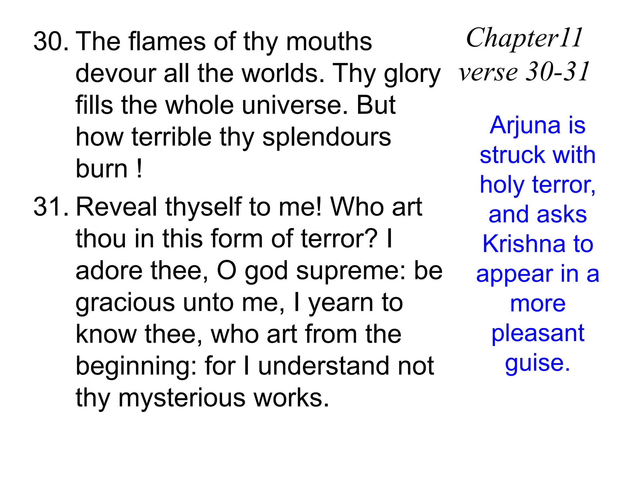 30. The flames of thy mouths
devour all the worlds. Thy glory
fills the whole universe. But
how terrible thy splendours
burn !
31. Reveal thyself to me! Who art
thou in this form of terror? I
adore thee, O god supreme: be
gracious unto me, I yearn to
know thee, who art from the
beginning: for I understand not
thy mysterious works.
Chapter11
verse 30-31
Arjuna is
struck with
holy terror,
and asks
Krishna to
appear in a
more
pleasant
guise.
 