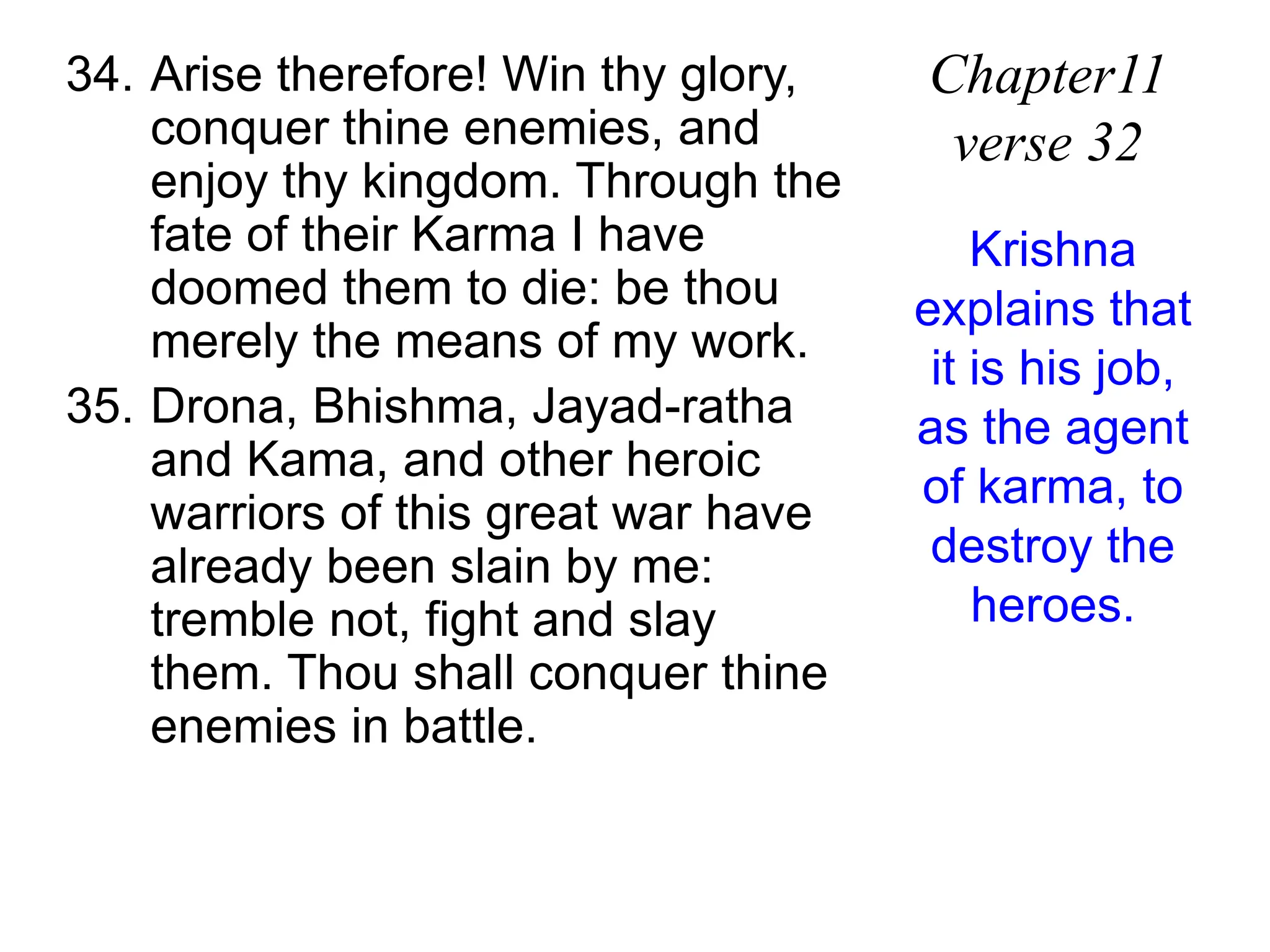 34. Arise therefore! Win thy glory,
conquer thine enemies, and
enjoy thy kingdom. Through the
fate of their Karma I have
doomed them to die: be thou
merely the means of my work.
35. Drona, Bhishma, Jayad-ratha
and Kama, and other heroic
warriors of this great war have
already been slain by me:
tremble not, fight and slay
them. Thou shall conquer thine
enemies in battle.
Chapter11
verse 32
Krishna
explains that
it is his job,
as the agent
of karma, to
destroy the
heroes.
 