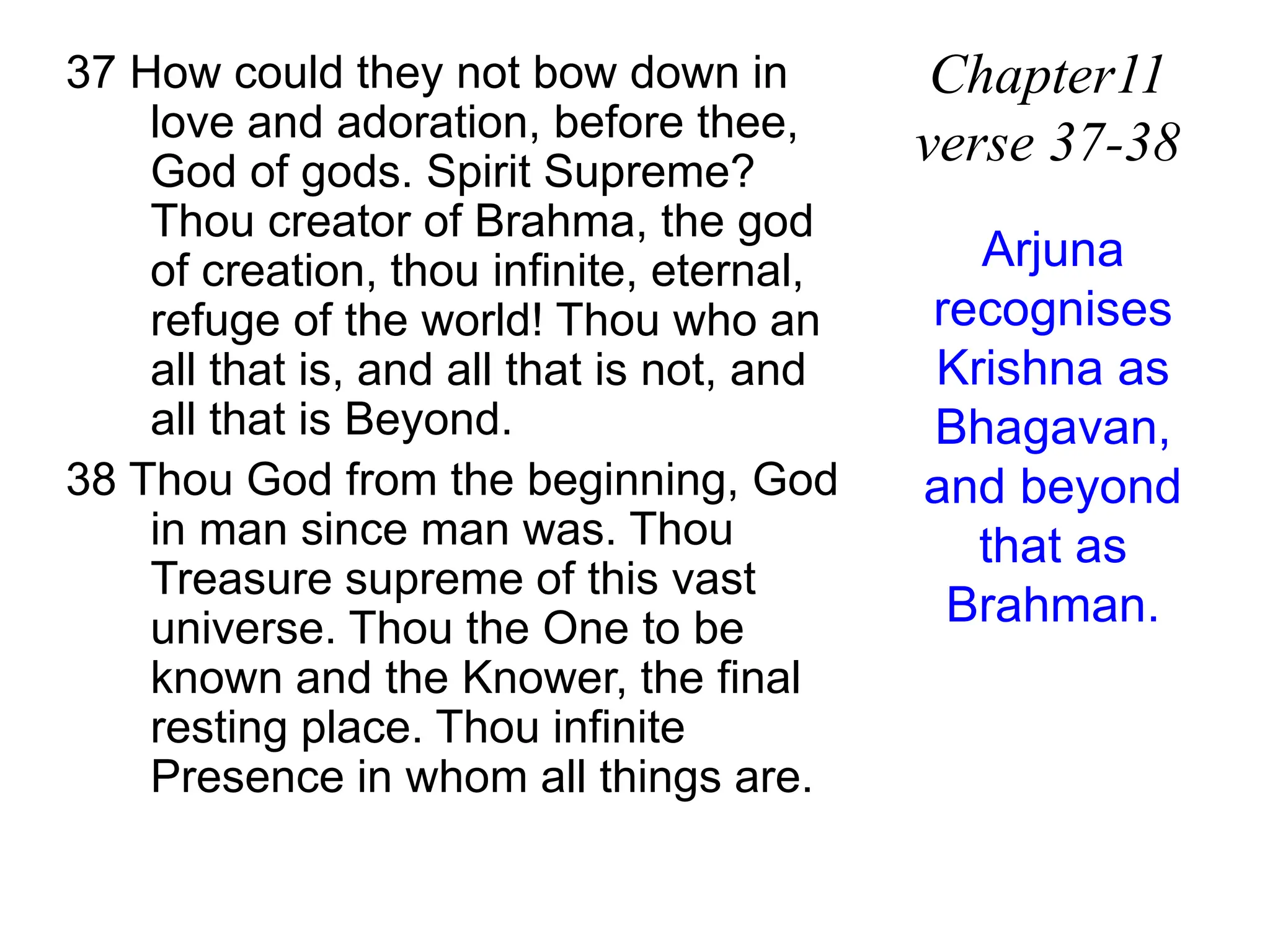 37 How could they not bow down in
love and adoration, before thee,
God of gods. Spirit Supreme?
Thou creator of Brahma, the god
of creation, thou infinite, eternal,
refuge of the world! Thou who an
all that is, and all that is not, and
all that is Beyond.
38 Thou God from the beginning, God
in man since man was. Thou
Treasure supreme of this vast
universe. Thou the One to be
known and the Knower, the final
resting place. Thou infinite
Presence in whom all things are.
Chapter11
verse 37-38
Arjuna
recognises
Krishna as
Bhagavan,
and beyond
that as
Brahman.
 