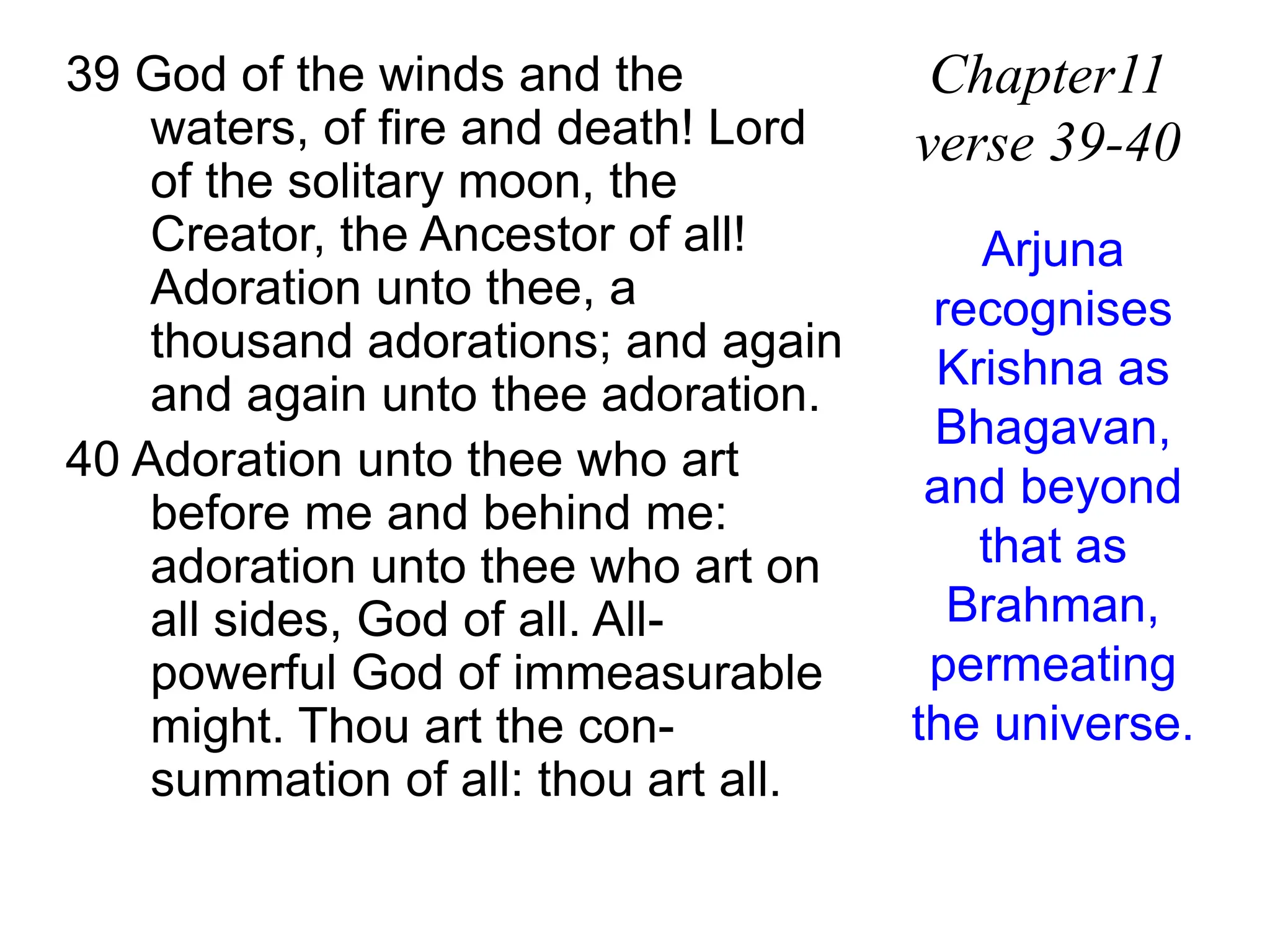 39 God of the winds and the
waters, of fire and death! Lord
of the solitary moon, the
Creator, the Ancestor of all!
Adoration unto thee, a
thousand adorations; and again
and again unto thee adoration.
40 Adoration unto thee who art
before me and behind me:
adoration unto thee who art on
all sides, God of all. All-
powerful God of immeasurable
might. Thou art the con-
summation of all: thou art all.
Chapter11
verse 39-40
Arjuna
recognises
Krishna as
Bhagavan,
and beyond
that as
Brahman,
permeating
the universe.
 