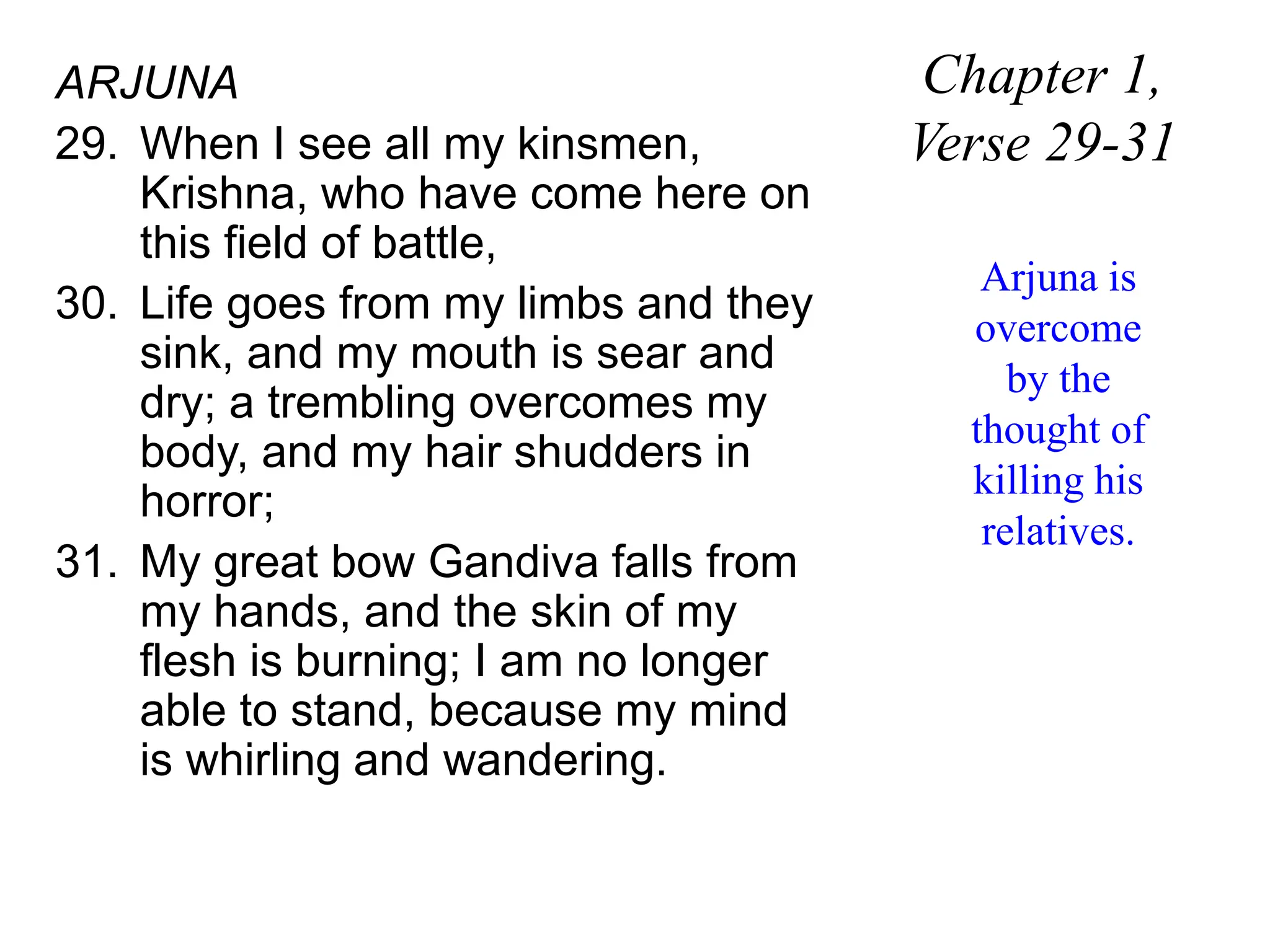 ARJUNA
29. When I see all my kinsmen,
Krishna, who have come here on
this field of battle,
30. Life goes from my limbs and they
sink, and my mouth is sear and
dry; a trembling overcomes my
body, and my hair shudders in
horror;
31. My great bow Gandiva falls from
my hands, and the skin of my
flesh is burning; I am no longer
able to stand, because my mind
is whirling and wandering.
Chapter 1,
Verse 29-31
Arjuna is
overcome
by the
thought of
killing his
relatives.
 