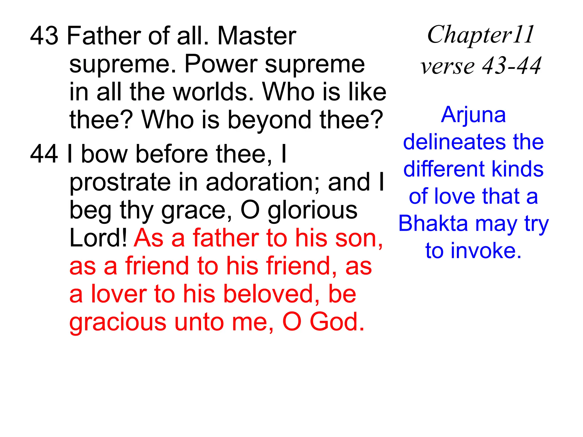 43 Father of all. Master
supreme. Power supreme
in all the worlds. Who is like
thee? Who is beyond thee?
44 I bow before thee, I
prostrate in adoration; and I
beg thy grace, O glorious
Lord! As a father to his son,
as a friend to his friend, as
a lover to his beloved, be
gracious unto me, O God.
Chapter11
verse 43-44
Arjuna
delineates the
different kinds
of love that a
Bhakta may try
to invoke.
 