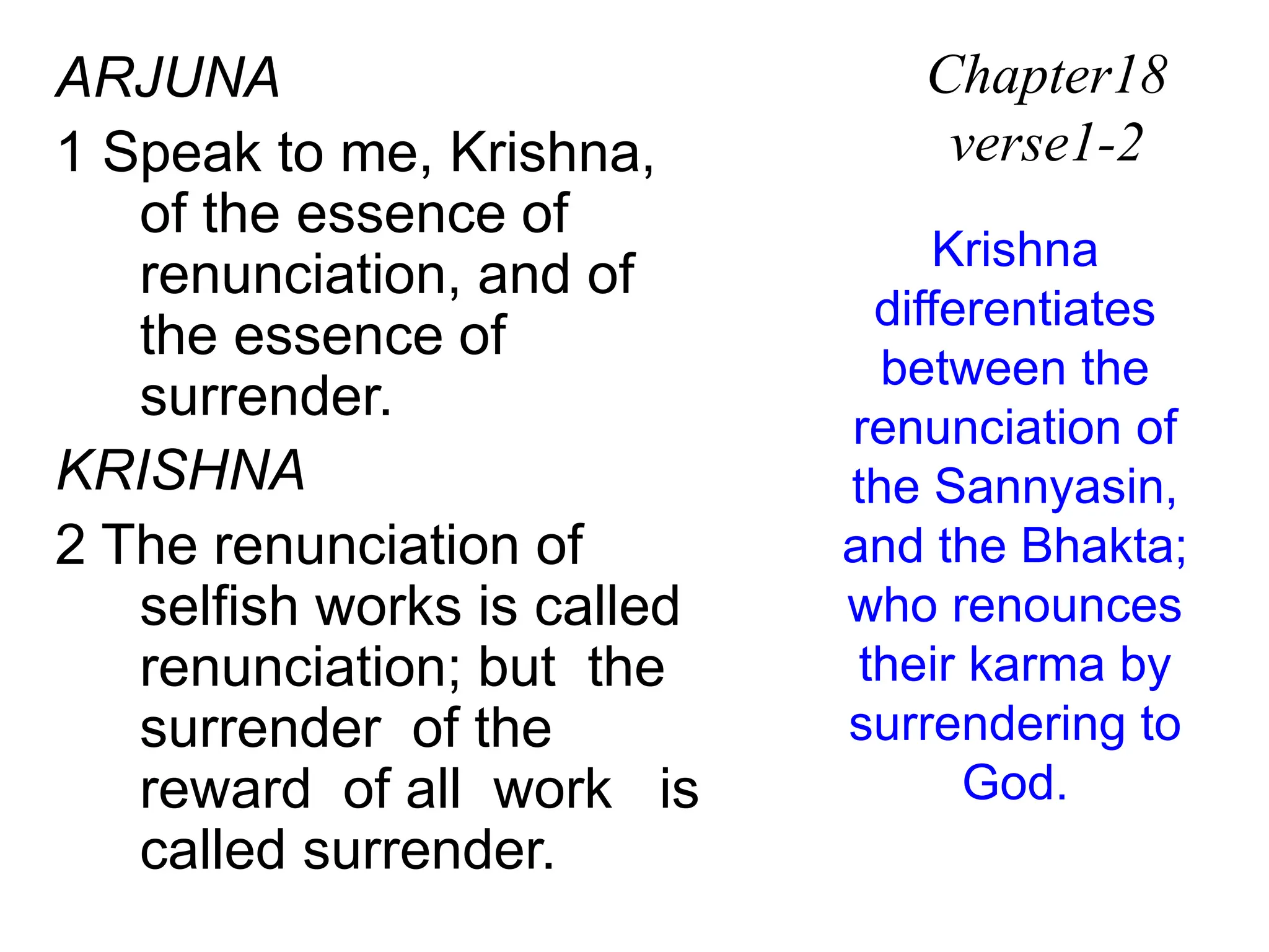 ARJUNA
1 Speak to me, Krishna,
of the essence of
renunciation, and of
the essence of
surrender.
KRISHNA
2 The renunciation of
selfish works is called
renunciation; but the
surrender of the
reward of all work is
called surrender.
Chapter18
verse1-2
Krishna
differentiates
between the
renunciation of
the Sannyasin,
and the Bhakta;
who renounces
their karma by
surrendering to
God.
 