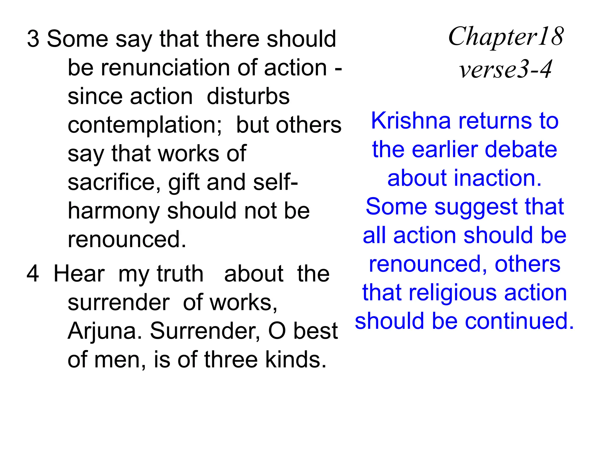 3 Some say that there should
be renunciation of action -
since action disturbs
contemplation; but others
say that works of
sacrifice, gift and self-
harmony should not be
renounced.
4 Hear my truth about the
surrender of works,
Arjuna. Surrender, O best
of men, is of three kinds.
Chapter18
verse3-4
Krishna returns to
the earlier debate
about inaction.
Some suggest that
all action should be
renounced, others
that religious action
should be continued.
 