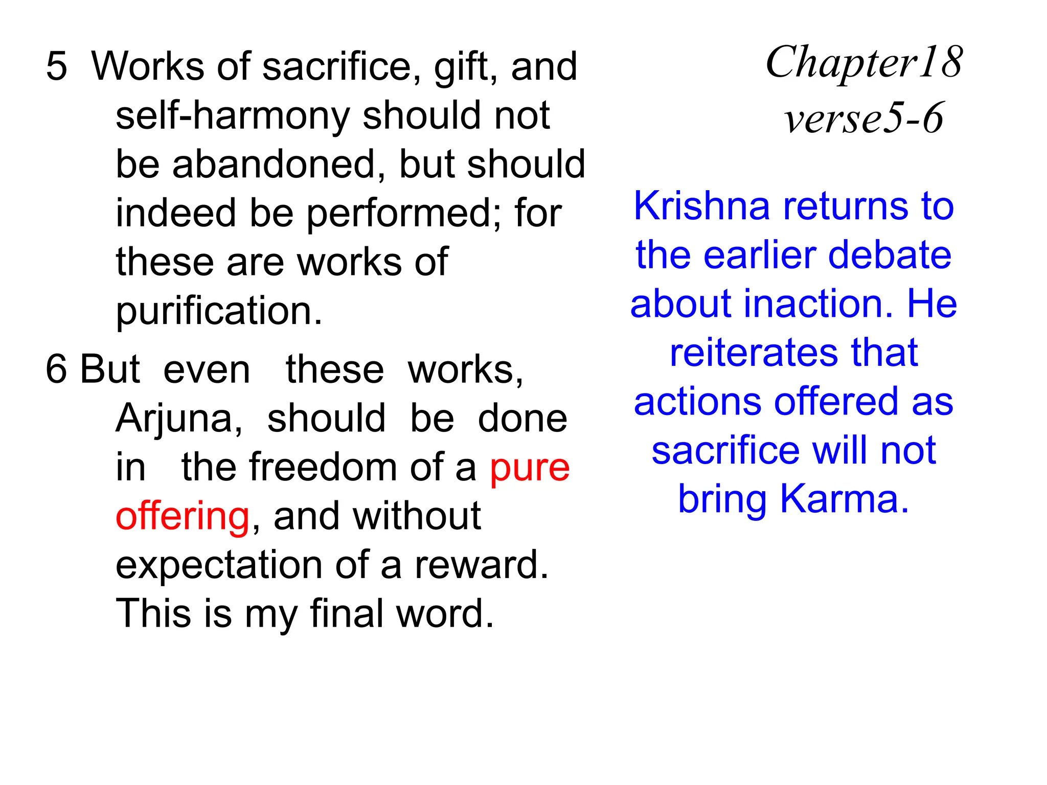 5 Works of sacrifice, gift, and
self-harmony should not
be abandoned, but should
indeed be performed; for
these are works of
purification.
6 But even these works,
Arjuna, should be done
in the freedom of a pure
offering, and without
expectation of a reward.
This is my final word.
Chapter18
verse5-6
Krishna returns to
the earlier debate
about inaction. He
reiterates that
actions offered as
sacrifice will not
bring Karma.
 
