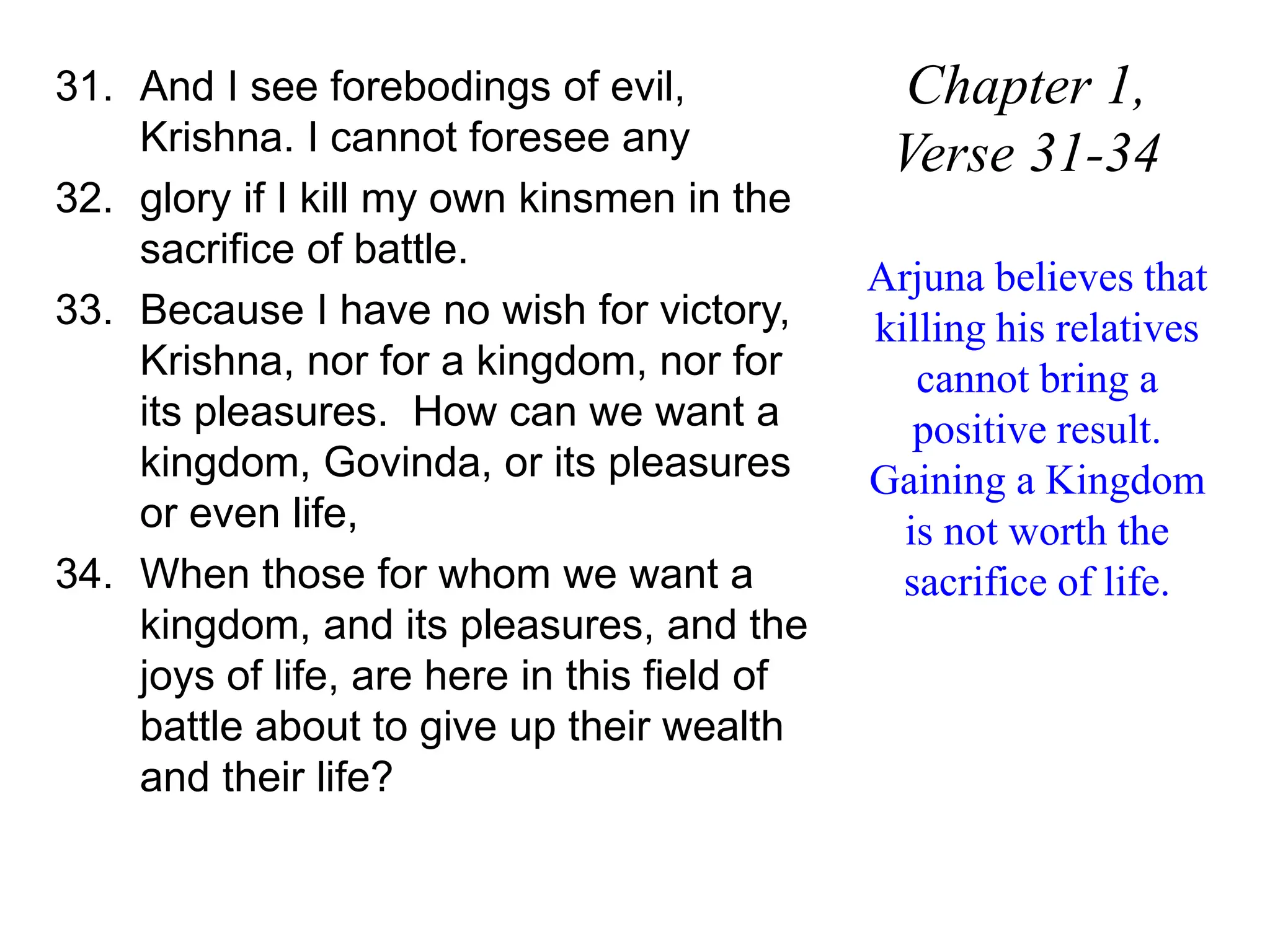 31. And I see forebodings of evil,
Krishna. I cannot foresee any
32. glory if I kill my own kinsmen in the
sacrifice of battle.
33. Because I have no wish for victory,
Krishna, nor for a kingdom, nor for
its pleasures. How can we want a
kingdom, Govinda, or its pleasures
or even life,
34. When those for whom we want a
kingdom, and its pleasures, and the
joys of life, are here in this field of
battle about to give up their wealth
and their life?
Chapter 1,
Verse 31-34
Arjuna believes that
killing his relatives
cannot bring a
positive result.
Gaining a Kingdom
is not worth the
sacrifice of life.
 