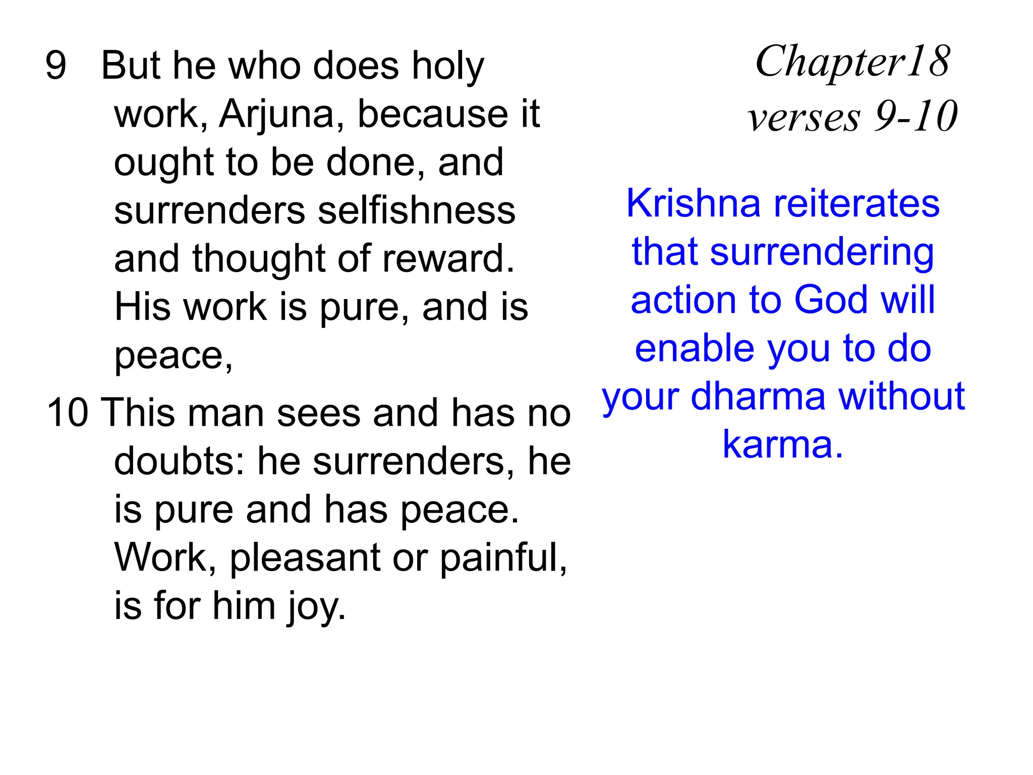 9 But he who does holy
work, Arjuna, because it
ought to be done, and
surrenders selfishness
and thought of reward.
His work is pure, and is
peace,
10 This man sees and has no
doubts: he surrenders, he
is pure and has peace.
Work, pleasant or painful,
is for him joy.
Chapter18
verses 9-10
Krishna reiterates
that surrendering
action to God will
enable you to do
your dharma without
karma.
 