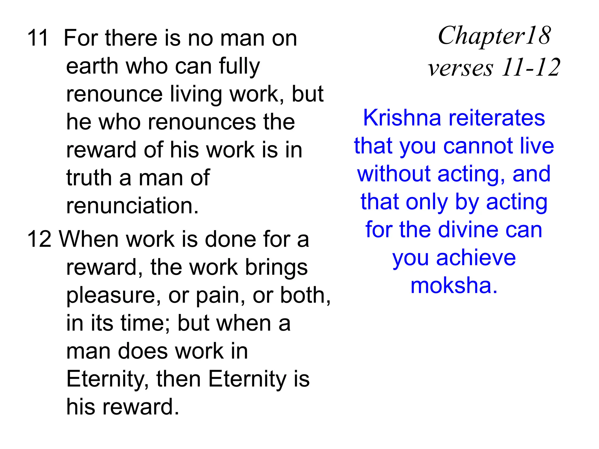 11 For there is no man on
earth who can fully
renounce living work, but
he who renounces the
reward of his work is in
truth a man of
renunciation.
12 When work is done for a
reward, the work brings
pleasure, or pain, or both,
in its time; but when a
man does work in
Eternity, then Eternity is
his reward.
Chapter18
verses 11-12
Krishna reiterates
that you cannot live
without acting, and
that only by acting
for the divine can
you achieve
moksha.
 
