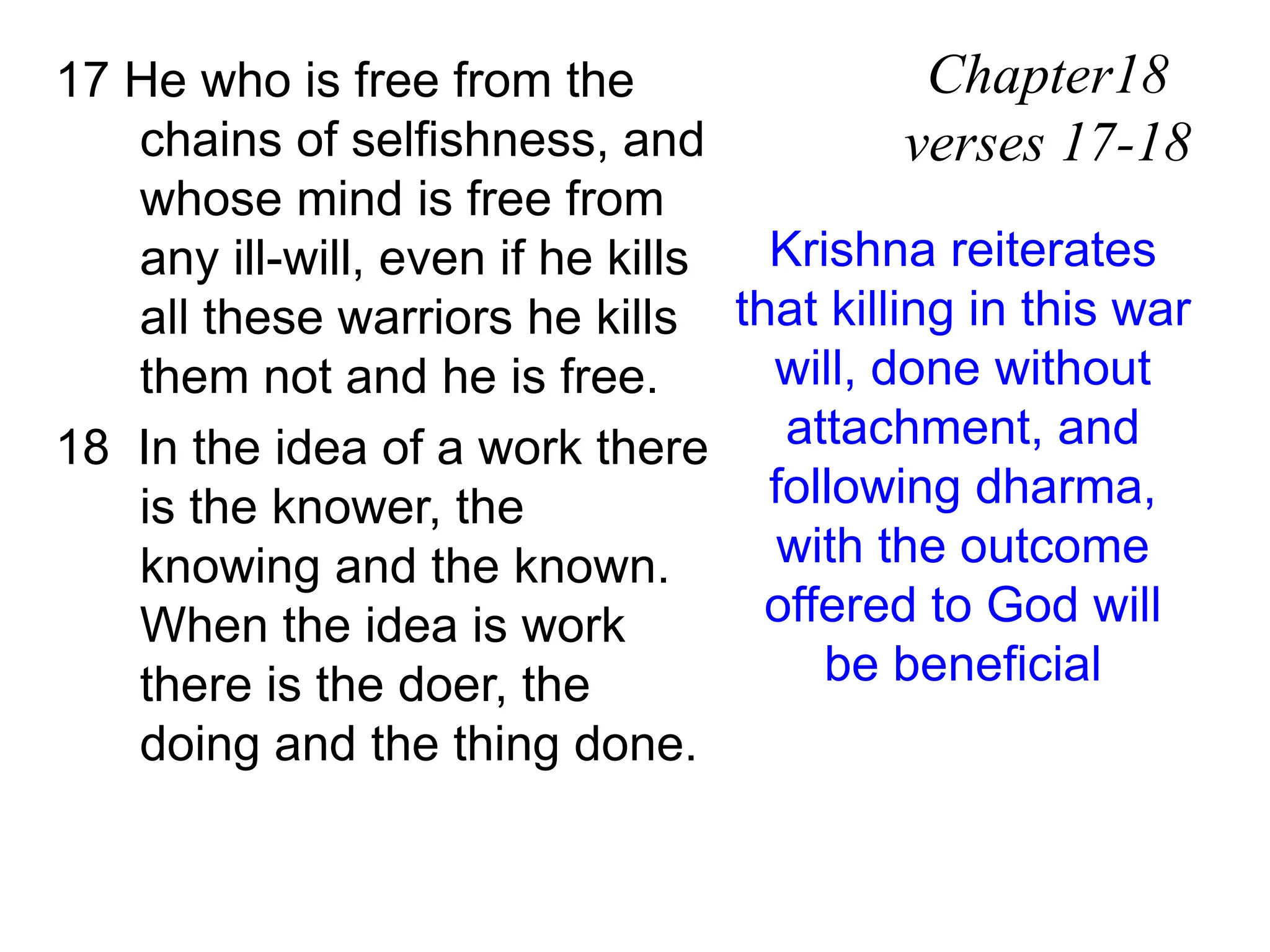 17 He who is free from the
chains of selfishness, and
whose mind is free from
any ill-will, even if he kills
all these warriors he kills
them not and he is free.
18 In the idea of a work there
is the knower, the
knowing and the known.
When the idea is work
there is the doer, the
doing and the thing done.
Chapter18
verses 17-18
Krishna reiterates
that killing in this war
will, done without
attachment, and
following dharma,
with the outcome
offered to God will
be beneficial
 