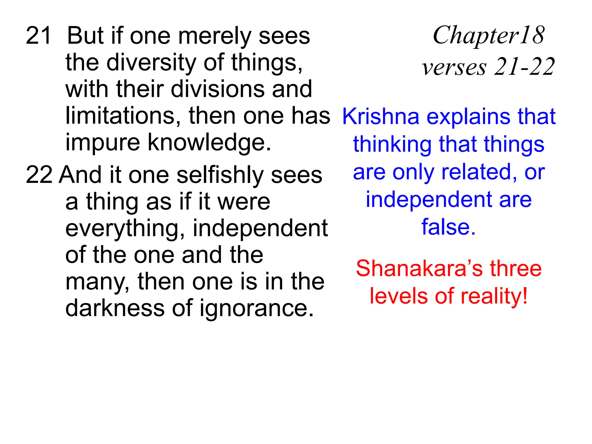 21 But if one merely sees
the diversity of things,
with their divisions and
limitations, then one has
impure knowledge.
22 And it one selfishly sees
a thing as if it were
everything, independent
of the one and the
many, then one is in the
darkness of ignorance.
Chapter18
verses 21-22
Krishna explains that
thinking that things
are only related, or
independent are
false.
Shanakara’s three
levels of reality!
 