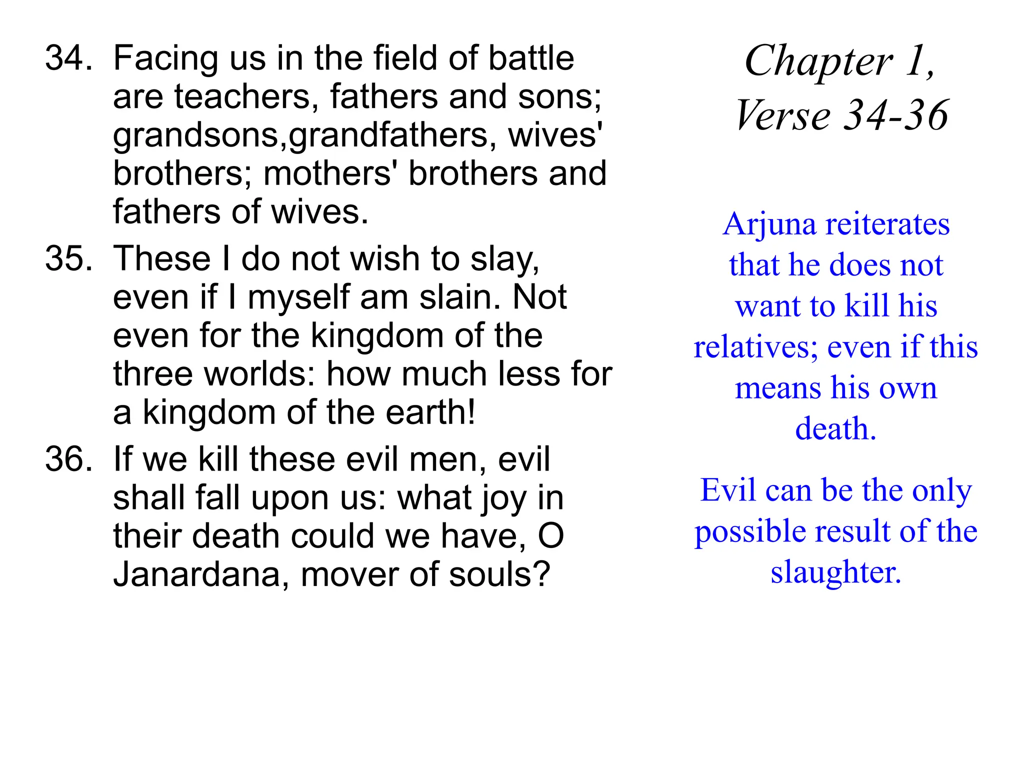 34. Facing us in the field of battle
are teachers, fathers and sons;
grandsons,grandfathers, wives'
brothers; mothers' brothers and
fathers of wives.
35. These I do not wish to slay,
even if I myself am slain. Not
even for the kingdom of the
three worlds: how much less for
a kingdom of the earth!
36. If we kill these evil men, evil
shall fall upon us: what joy in
their death could we have, O
Janardana, mover of souls?
Chapter 1,
Verse 34-36
Arjuna reiterates
that he does not
want to kill his
relatives; even if this
means his own
death.
Evil can be the only
possible result of the
slaughter.
 