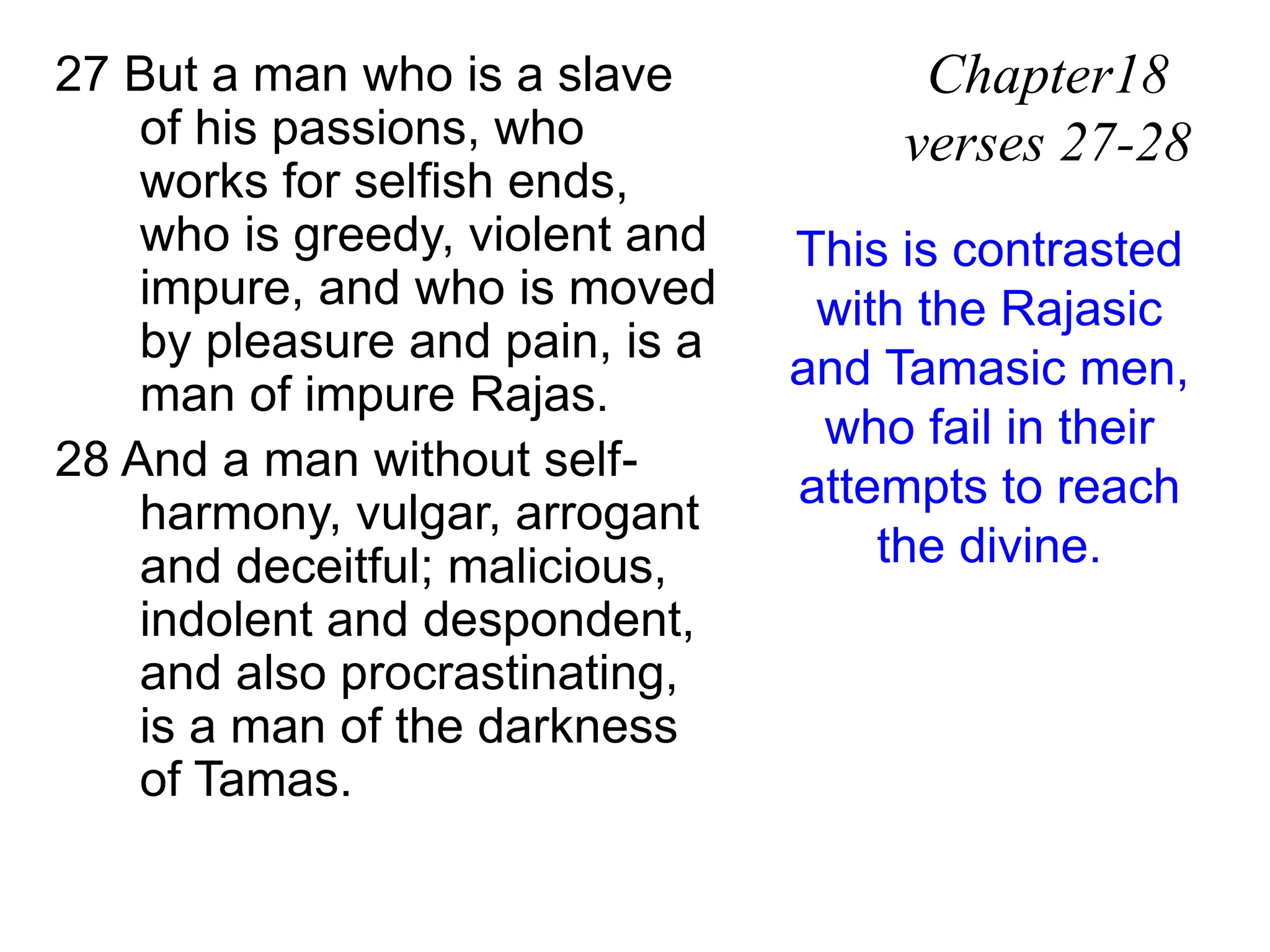 27 But a man who is a slave
of his passions, who
works for selfish ends,
who is greedy, violent and
impure, and who is moved
by pleasure and pain, is a
man of impure Rajas.
28 And a man without self-
harmony, vulgar, arrogant
and deceitful; malicious,
indolent and despondent,
and also procrastinating,
is a man of the darkness
of Tamas.
Chapter18
verses 27-28
This is contrasted
with the Rajasic
and Tamasic men,
who fail in their
attempts to reach
the divine.
 