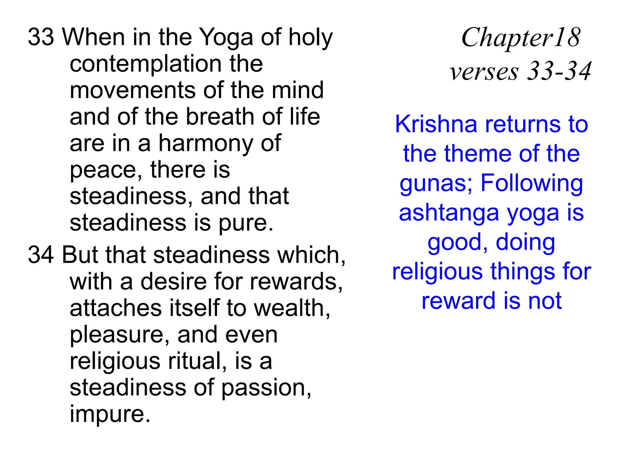33 When in the Yoga of holy
contemplation the
movements of the mind
and of the breath of life
are in a harmony of
peace, there is
steadiness, and that
steadiness is pure.
34 But that steadiness which,
with a desire for rewards,
attaches itself to wealth,
pleasure, and even
religious ritual, is a
steadiness of passion,
impure.
Chapter18
verses 33-34
Krishna returns to
the theme of the
gunas; Following
ashtanga yoga is
good, doing
religious things for
reward is not
 