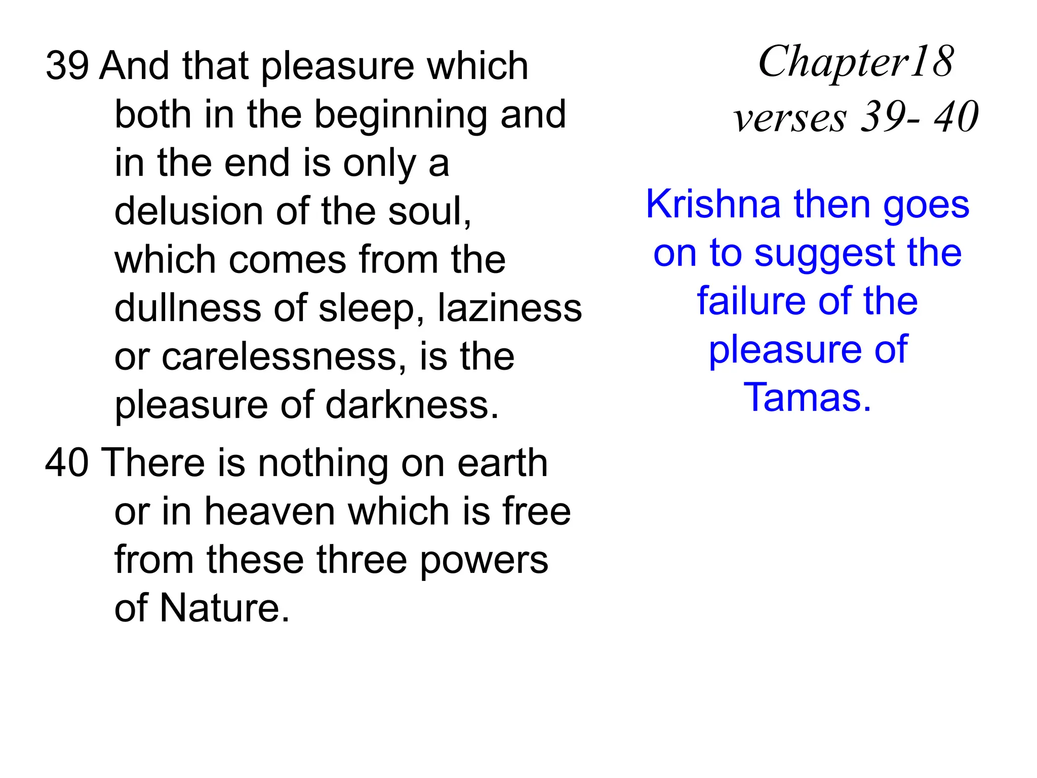 39 And that pleasure which
both in the beginning and
in the end is only a
delusion of the soul,
which comes from the
dullness of sleep, laziness
or carelessness, is the
pleasure of darkness.
40 There is nothing on earth
or in heaven which is free
from these three powers
of Nature.
Chapter18
verses 39- 40
Krishna then goes
on to suggest the
failure of the
pleasure of
Tamas.
 