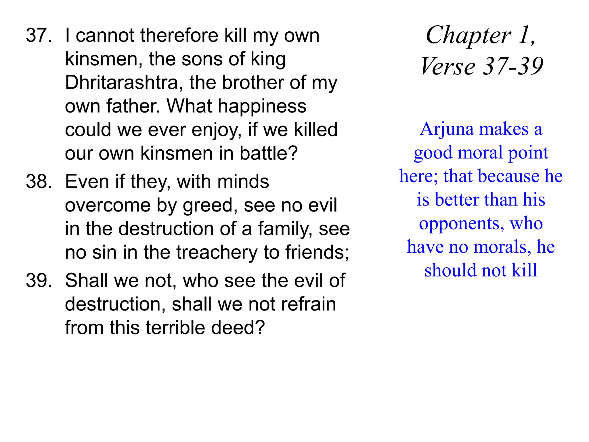 37. I cannot therefore kill my own
kinsmen, the sons of king
Dhritarashtra, the brother of my
own father. What happiness
could we ever enjoy, if we killed
our own kinsmen in battle?
38. Even if they, with minds
overcome by greed, see no evil
in the destruction of a family, see
no sin in the treachery to friends;
39. Shall we not, who see the evil of
destruction, shall we not refrain
from this terrible deed?
Chapter 1,
Verse 37-39
Arjuna makes a
good moral point
here; that because he
is better than his
opponents, who
have no morals, he
should not kill
 