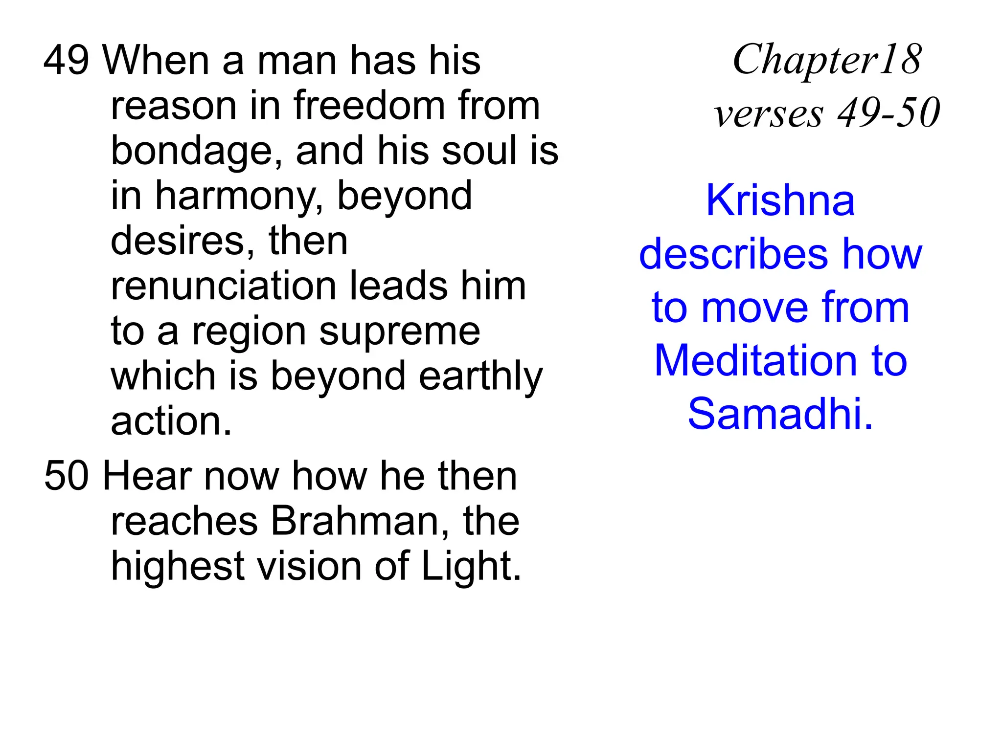 49 When a man has his
reason in freedom from
bondage, and his soul is
in harmony, beyond
desires, then
renunciation leads him
to a region supreme
which is beyond earthly
action.
50 Hear now how he then
reaches Brahman, the
highest vision of Light.
Chapter18
verses 49-50
Krishna
describes how
to move from
Meditation to
Samadhi.
 