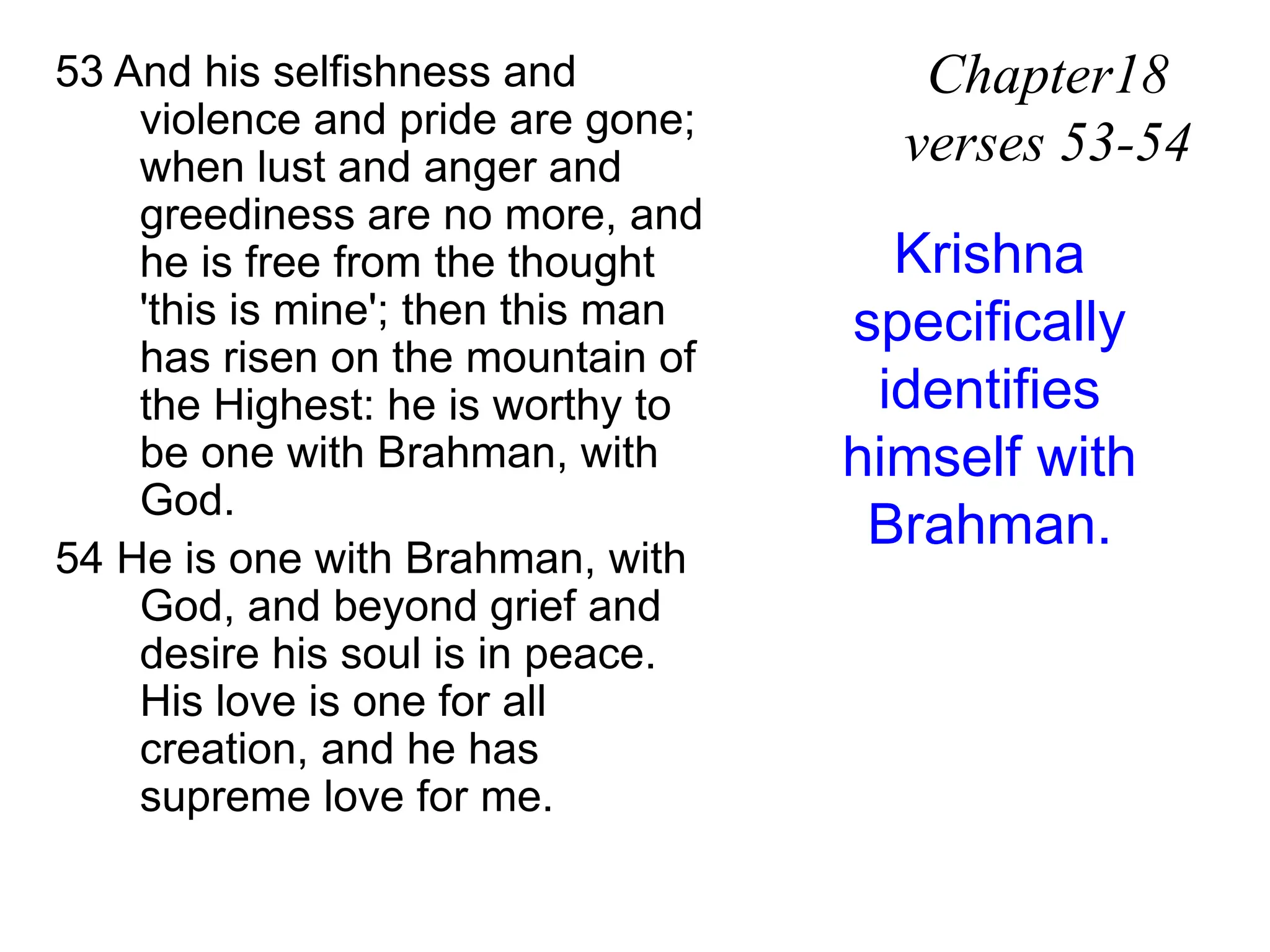 53 And his selfishness and
violence and pride are gone;
when lust and anger and
greediness are no more, and
he is free from the thought
'this is mine'; then this man
has risen on the mountain of
the Highest: he is worthy to
be one with Brahman, with
God.
54 He is one with Brahman, with
God, and beyond grief and
desire his soul is in peace.
His love is one for all
creation, and he has
supreme love for me.
Chapter18
verses 53-54
Krishna
specifically
identifies
himself with
Brahman.
 