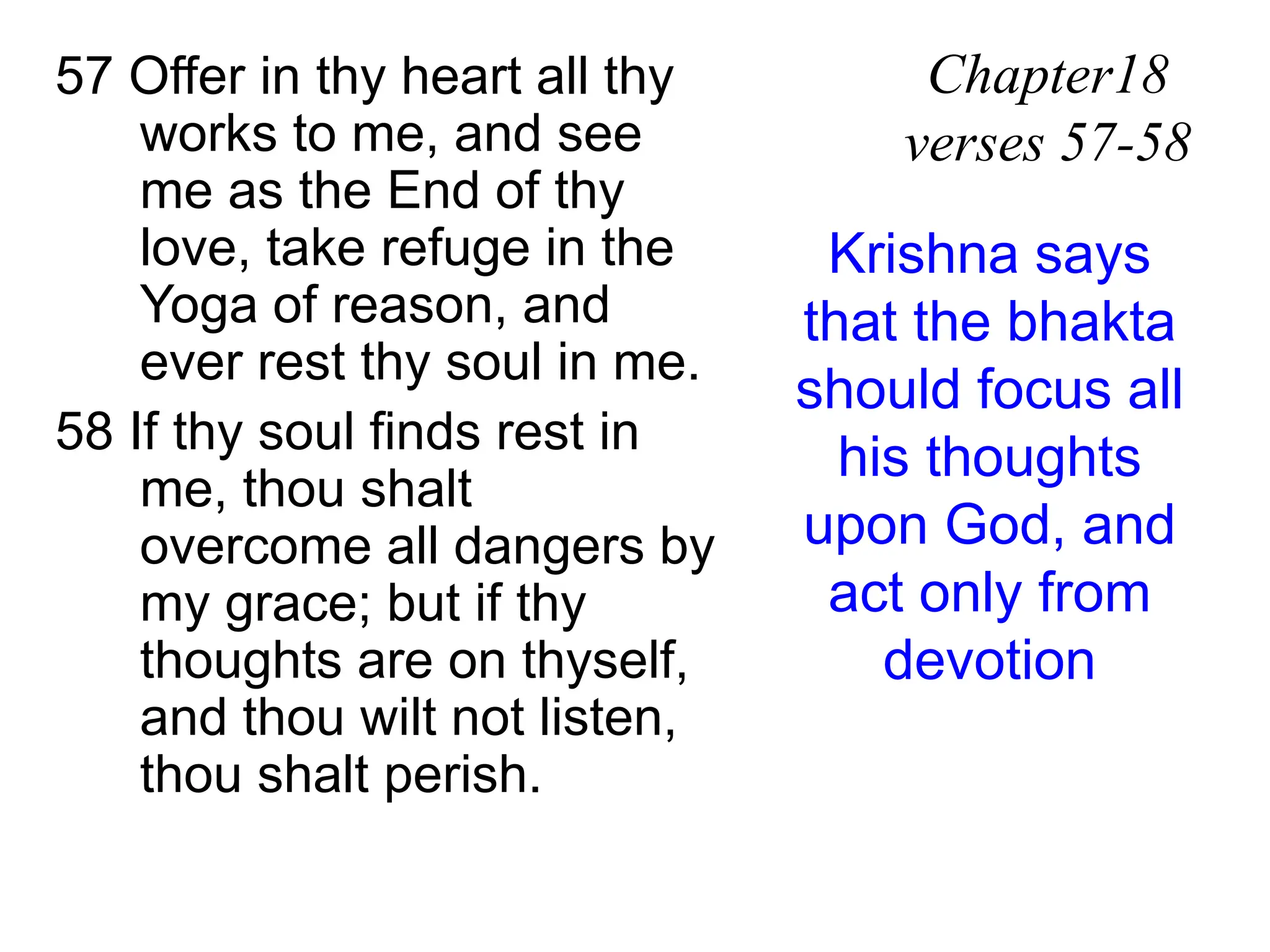 57 Offer in thy heart all thy
works to me, and see
me as the End of thy
love, take refuge in the
Yoga of reason, and
ever rest thy soul in me.
58 If thy soul finds rest in
me, thou shalt
overcome all dangers by
my grace; but if thy
thoughts are on thyself,
and thou wilt not listen,
thou shalt perish.
Chapter18
verses 57-58
Krishna says
that the bhakta
should focus all
his thoughts
upon God, and
act only from
devotion
 