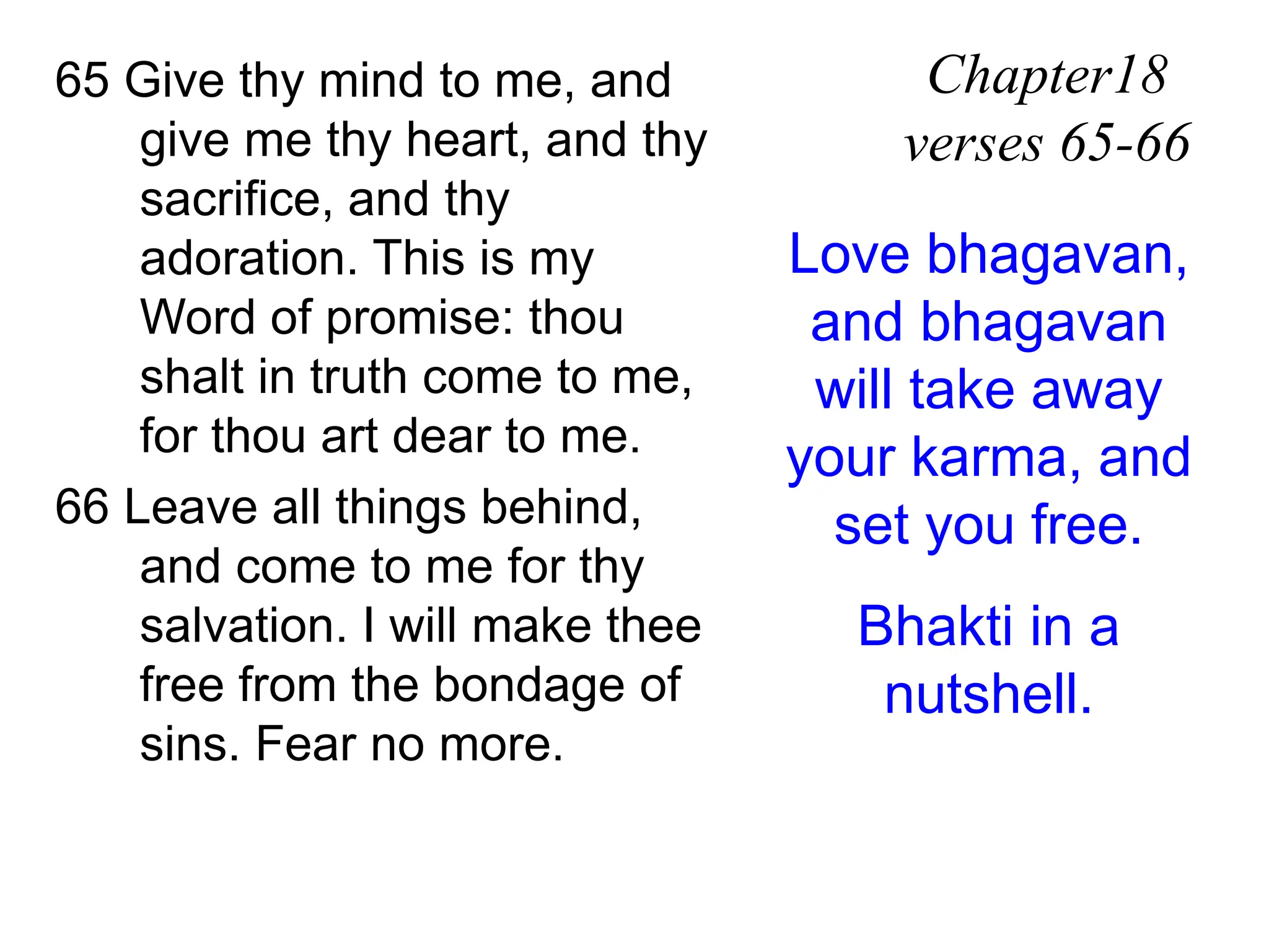 65 Give thy mind to me, and
give me thy heart, and thy
sacrifice, and thy
adoration. This is my
Word of promise: thou
shalt in truth come to me,
for thou art dear to me.
66 Leave all things behind,
and come to me for thy
salvation. I will make thee
free from the bondage of
sins. Fear no more.
Chapter18
verses 65-66
Love bhagavan,
and bhagavan
will take away
your karma, and
set you free.
Bhakti in a
nutshell.
 