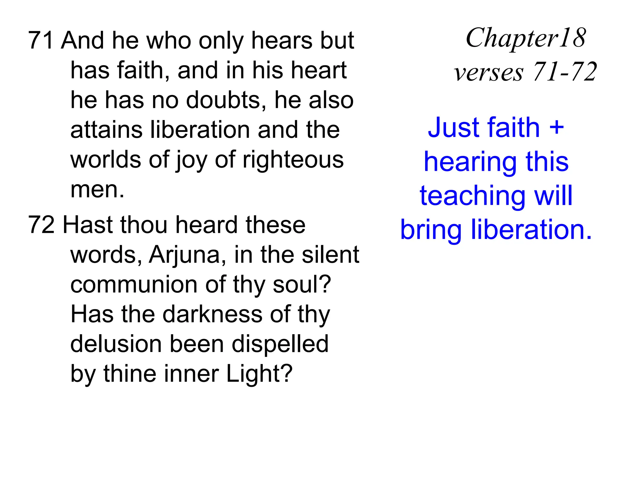71 And he who only hears but
has faith, and in his heart
he has no doubts, he also
attains liberation and the
worlds of joy of righteous
men.
72 Hast thou heard these
words, Arjuna, in the silent
communion of thy soul?
Has the darkness of thy
delusion been dispelled
by thine inner Light?
Chapter18
verses 71-72
Just faith +
hearing this
teaching will
bring liberation.
 