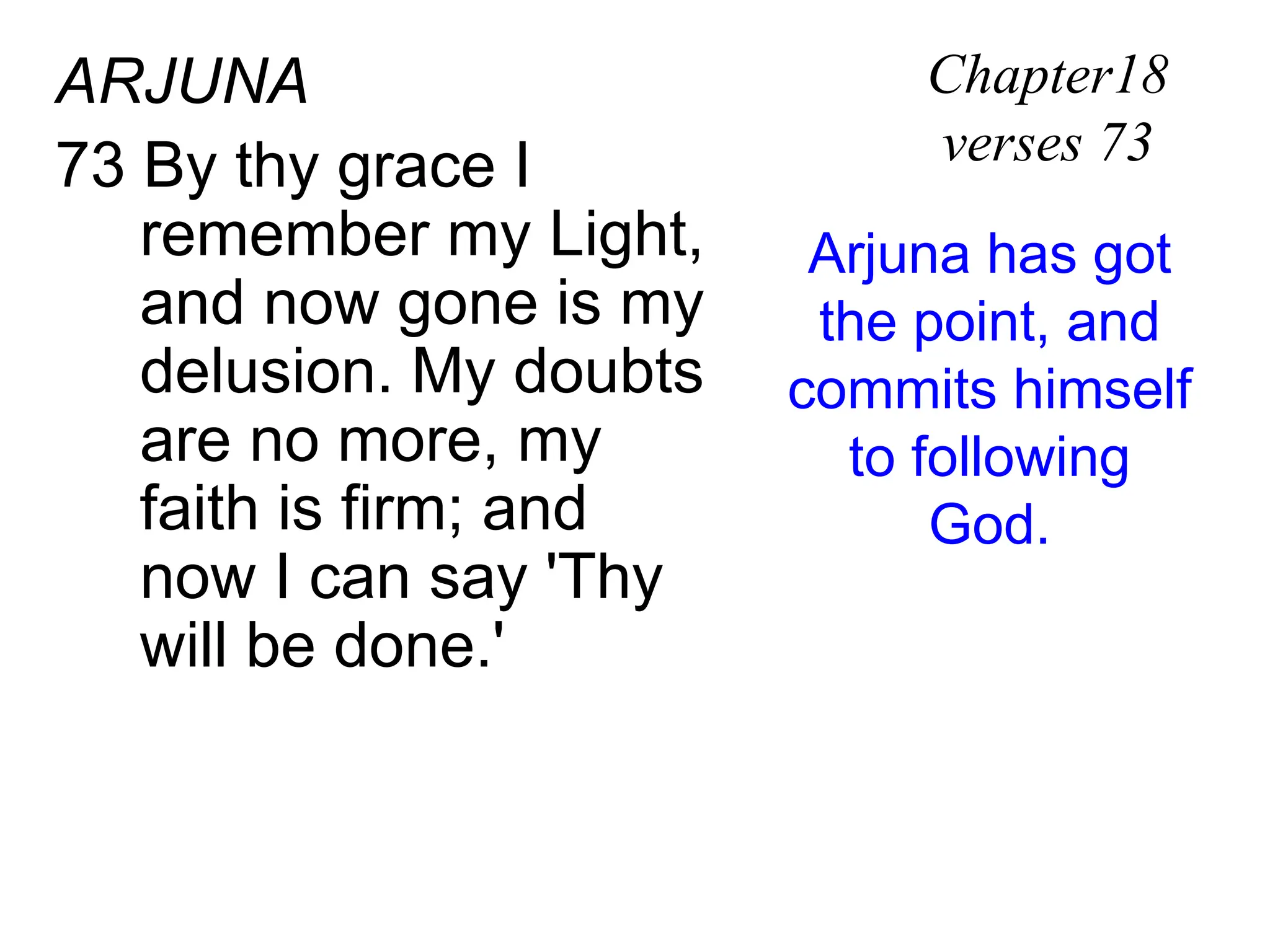 ARJUNA
73 By thy grace I
remember my Light,
and now gone is my
delusion. My doubts
are no more, my
faith is firm; and
now I can say 'Thy
will be done.'
Chapter18
verses 73
Arjuna has got
the point, and
commits himself
to following
God.
 