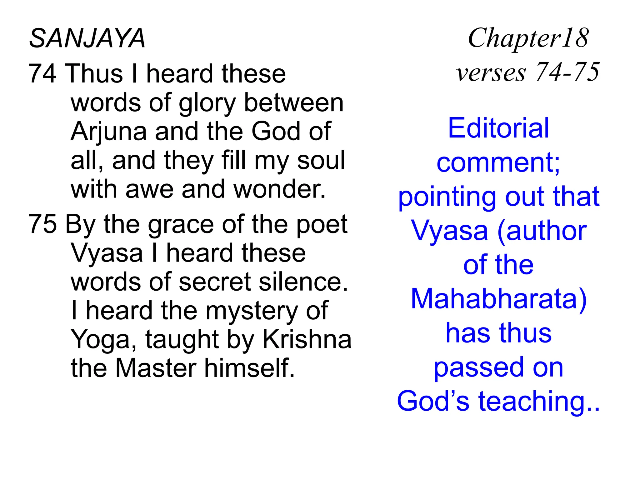 SANJAYA
74 Thus I heard these
words of glory between
Arjuna and the God of
all, and they fill my soul
with awe and wonder.
75 By the grace of the poet
Vyasa I heard these
words of secret silence.
I heard the mystery of
Yoga, taught by Krishna
the Master himself.
Chapter18
verses 74-75
Editorial
comment;
pointing out that
Vyasa (author
of the
Mahabharata)
has thus
passed on
God’s teaching..
 