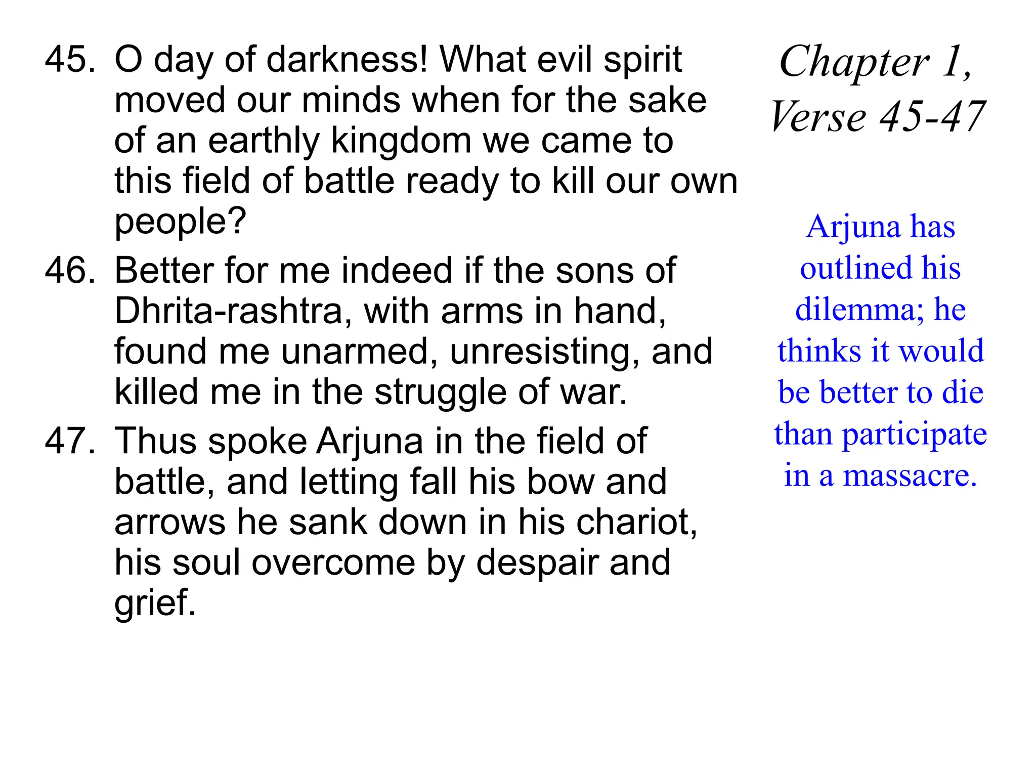 45. O day of darkness! What evil spirit
moved our minds when for the sake
of an earthly kingdom we came to
this field of battle ready to kill our own
people?
46. Better for me indeed if the sons of
Dhrita-rashtra, with arms in hand,
found me unarmed, unresisting, and
killed me in the struggle of war.
47. Thus spoke Arjuna in the field of
battle, and letting fall his bow and
arrows he sank down in his chariot,
his soul overcome by despair and
grief.
Chapter 1,
Verse 45-47
Arjuna has
outlined his
dilemma; he
thinks it would
be better to die
than participate
in a massacre.
 